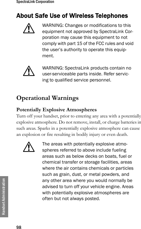 SpectraLink Corporation98Handset AdministrationAbout Safe Use of Wireless Telephones Operational WarningsPotentially Explosive AtmospheresTurn off your handset, prior to entering any area with a potentially explosive atmosphere. Do not remove, install, or charge batteries in such areas. Sparks in a potentially explosive atmosphere can cause an explosion or fire resulting in bodily injury or even death. !WARNING: Changes or modifications to this equipment not approved by SpectraLink Cor-poration may cause this equipment to not comply with part 15 of the FCC rules and void the user’s authority to operate this equip-ment.!WARNING: SpectraLink products contain no user-serviceable parts inside. Refer servic-ing to qualified service personnel.!The areas with potentially explosive atmo-spheres referred to above include fueling areas such as below decks on boats, fuel or chemical transfer or storage facilities, areas where the air contains chemicals or particles such as grain, dust, or metal powders, and any other area where you would normally be advised to turn off your vehicle engine. Areas with potentially explosive atmospheres are often but not always posted.