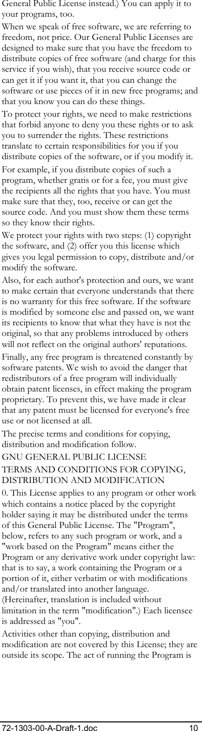 72-1303-00-A-Draft-1.doc 10 General Public License instead.) You can apply it to your programs, too. When we speak of free software, we are referring to freedom, not price. Our General Public Licenses are designed to make sure that you have the freedom to distribute copies of free software (and charge for this service if you wish), that you receive source code or can get it if you want it, that you can change the software or use pieces of it in new free programs; and that you know you can do these things. To protect your rights, we need to make restrictions that forbid anyone to deny you these rights or to ask you to surrender the rights. These restrictions translate to certain responsibilities for you if you distribute copies of the software, or if you modify it. For example, if you distribute copies of such a program, whether gratis or for a fee, you must give the recipients all the rights that you have. You must make sure that they, too, receive or can get the source code. And you must show them these terms so they know their rights. We protect your rights with two steps: (1) copyright the software, and (2) offer you this license which gives you legal permission to copy, distribute and/or modify the software. Also, for each author&apos;s protection and ours, we want to make certain that everyone understands that there is no warranty for this free software. If the software is modified by someone else and passed on, we want its recipients to know that what they have is not the original, so that any problems introduced by others will not reflect on the original authors&apos; reputations. Finally, any free program is threatened constantly by software patents. We wish to avoid the danger that redistributors of a free program will individually obtain patent licenses, in effect making the program proprietary. To prevent this, we have made it clear that any patent must be licensed for everyone&apos;s free use or not licensed at all. The precise terms and conditions for copying, distribution and modification follow. GNU GENERAL PUBLIC LICENSE  TERMS AND CONDITIONS FOR COPYING,  DISTRIBUTION AND MODIFICATION 0. This License applies to any program or other work which contains a notice placed by the copyright holder saying it may be distributed under the terms of this General Public License. The &quot;Program&quot;, below, refers to any such program or work, and a &quot;work based on the Program&quot; means either the Program or any derivative work under copyright law: that is to say, a work containing the Program or a portion of it, either verbatim or with modifications and/or translated into another language. (Hereinafter, translation is included without limitation in the term &quot;modification&quot;.) Each licensee is addressed as &quot;you&quot;. Activities other than copying, distribution and modification are not covered by this License; they are outside its scope. The act of running the Program is 