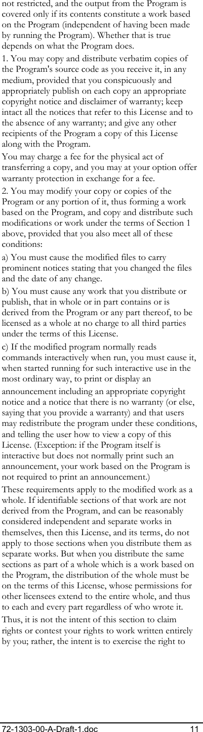 72-1303-00-A-Draft-1.doc 11 not restricted, and the output from the Program is covered only if its contents constitute a work based on the Program (independent of having been made by running the Program). Whether that is true depends on what the Program does. 1. You may copy and distribute verbatim copies of the Program&apos;s source code as you receive it, in any medium, provided that you conspicuously and appropriately publish on each copy an appropriate copyright notice and disclaimer of warranty; keep intact all the notices that refer to this License and to the absence of any warranty; and give any other recipients of the Program a copy of this License along with the Program. You may charge a fee for the physical act of transferring a copy, and you may at your option offer warranty protection in exchange for a fee. 2. You may modify your copy or copies of the Program or any portion of it, thus forming a work based on the Program, and copy and distribute such modifications or work under the terms of Section 1 above, provided that you also meet all of these conditions: a) You must cause the modified files to carry prominent notices stating that you changed the files and the date of any change. b) You must cause any work that you distribute or publish, that in whole or in part contains or is derived from the Program or any part thereof, to be licensed as a whole at no charge to all third parties under the terms of this License. c) If the modified program normally reads commands interactively when run, you must cause it, when started running for such interactive use in the most ordinary way, to print or display an  announcement including an appropriate copyright notice and a notice that there is no warranty (or else, saying that you provide a warranty) and that users may redistribute the program under these conditions, and telling the user how to view a copy of this License. (Exception: if the Program itself is interactive but does not normally print such an announcement, your work based on the Program is not required to print an announcement.) These requirements apply to the modified work as a whole. If identifiable sections of that work are not derived from the Program, and can be reasonably considered independent and separate works in themselves, then this License, and its terms, do not apply to those sections when you distribute them as separate works. But when you distribute the same sections as part of a whole which is a work based on the Program, the distribution of the whole must be on the terms of this License, whose permissions for other licensees extend to the entire whole, and thus to each and every part regardless of who wrote it. Thus, it is not the intent of this section to claim rights or contest your rights to work written entirely by you; rather, the intent is to exercise the right to 