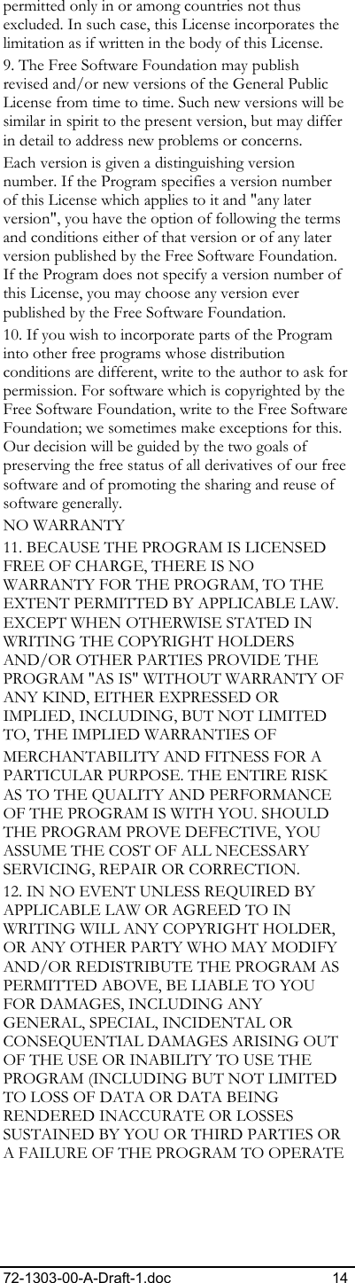 72-1303-00-A-Draft-1.doc 14 permitted only in or among countries not thus excluded. In such case, this License incorporates the limitation as if written in the body of this License. 9. The Free Software Foundation may publish revised and/or new versions of the General Public License from time to time. Such new versions will be similar in spirit to the present version, but may differ in detail to address new problems or concerns. Each version is given a distinguishing version number. If the Program specifies a version number of this License which applies to it and &quot;any later version&quot;, you have the option of following the terms and conditions either of that version or of any later version published by the Free Software Foundation. If the Program does not specify a version number of this License, you may choose any version ever published by the Free Software Foundation. 10. If you wish to incorporate parts of the Program into other free programs whose distribution conditions are different, write to the author to ask for permission. For software which is copyrighted by the Free Software Foundation, write to the Free Software Foundation; we sometimes make exceptions for this. Our decision will be guided by the two goals of preserving the free status of all derivatives of our free software and of promoting the sharing and reuse of software generally. NO WARRANTY 11. BECAUSE THE PROGRAM IS LICENSED FREE OF CHARGE, THERE IS NO WARRANTY FOR THE PROGRAM, TO THE EXTENT PERMITTED BY APPLICABLE LAW. EXCEPT WHEN OTHERWISE STATED IN WRITING THE COPYRIGHT HOLDERS AND/OR OTHER PARTIES PROVIDE THE PROGRAM &quot;AS IS&quot; WITHOUT WARRANTY OF ANY KIND, EITHER EXPRESSED OR IMPLIED, INCLUDING, BUT NOT LIMITED TO, THE IMPLIED WARRANTIES OF  MERCHANTABILITY AND FITNESS FOR A PARTICULAR PURPOSE. THE ENTIRE RISK AS TO THE QUALITY AND PERFORMANCE OF THE PROGRAM IS WITH YOU. SHOULD THE PROGRAM PROVE DEFECTIVE, YOU ASSUME THE COST OF ALL NECESSARY SERVICING, REPAIR OR CORRECTION. 12. IN NO EVENT UNLESS REQUIRED BY APPLICABLE LAW OR AGREED TO IN WRITING WILL ANY COPYRIGHT HOLDER, OR ANY OTHER PARTY WHO MAY MODIFY AND/OR REDISTRIBUTE THE PROGRAM AS PERMITTED ABOVE, BE LIABLE TO YOU FOR DAMAGES, INCLUDING ANY GENERAL, SPECIAL, INCIDENTAL OR CONSEQUENTIAL DAMAGES ARISING OUT OF THE USE OR INABILITY TO USE THE PROGRAM (INCLUDING BUT NOT LIMITED TO LOSS OF DATA OR DATA BEING RENDERED INACCURATE OR LOSSES SUSTAINED BY YOU OR THIRD PARTIES OR A FAILURE OF THE PROGRAM TO OPERATE 