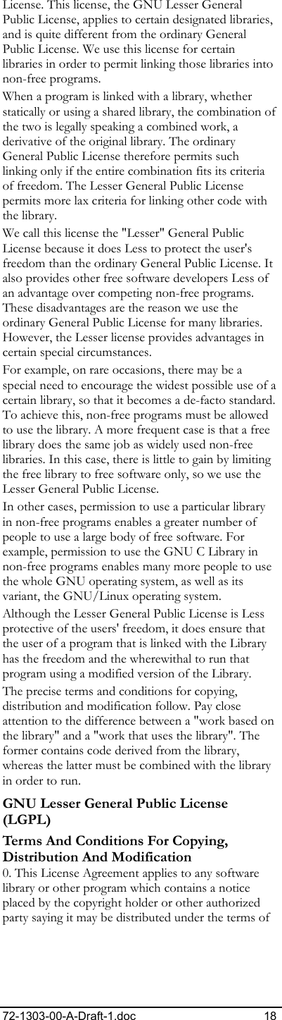 72-1303-00-A-Draft-1.doc 18 License. This license, the GNU Lesser General Public License, applies to certain designated libraries, and is quite different from the ordinary General Public License. We use this license for certain libraries in order to permit linking those libraries into non-free programs.  When a program is linked with a library, whether statically or using a shared library, the combination of the two is legally speaking a combined work, a derivative of the original library. The ordinary General Public License therefore permits such linking only if the entire combination fits its criteria of freedom. The Lesser General Public License permits more lax criteria for linking other code with the library.  We call this license the &quot;Lesser&quot; General Public License because it does Less to protect the user&apos;s freedom than the ordinary General Public License. It also provides other free software developers Less of an advantage over competing non-free programs. These disadvantages are the reason we use the ordinary General Public License for many libraries. However, the Lesser license provides advantages in certain special circumstances.  For example, on rare occasions, there may be a special need to encourage the widest possible use of a certain library, so that it becomes a de-facto standard. To achieve this, non-free programs must be allowed to use the library. A more frequent case is that a free library does the same job as widely used non-free libraries. In this case, there is little to gain by limiting the free library to free software only, so we use the Lesser General Public License.  In other cases, permission to use a particular library in non-free programs enables a greater number of people to use a large body of free software. For example, permission to use the GNU C Library in non-free programs enables many more people to use the whole GNU operating system, as well as its variant, the GNU/Linux operating system.  Although the Lesser General Public License is Less protective of the users&apos; freedom, it does ensure that the user of a program that is linked with the Library has the freedom and the wherewithal to run that program using a modified version of the Library.  The precise terms and conditions for copying, distribution and modification follow. Pay close attention to the difference between a &quot;work based on the library&quot; and a &quot;work that uses the library&quot;. The former contains code derived from the library, whereas the latter must be combined with the library in order to run.  GNU Lesser General Public License (LGPL) Terms And Conditions For Copying, Distribution And Modification 0. This License Agreement applies to any software library or other program which contains a notice placed by the copyright holder or other authorized party saying it may be distributed under the terms of 