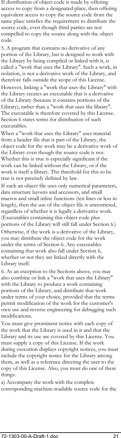 72-1303-00-A-Draft-1.doc 21 If distribution of object code is made by offering access to copy from a designated place, then offering equivalent access to copy the source code from the same place satisfies the requirement to distribute the source code, even though third parties are not compelled to copy the source along with the object code. 5. A program that contains no derivative of any portion of the Library, but is designed to work with the Library by being compiled or linked with it, is called a &quot;work that uses the Library&quot;. Such a work, in isolation, is not a derivative work of the Library, and therefore falls outside the scope of this License.  However, linking a &quot;work that uses the Library&quot; with the Library creates an executable that is a derivative of the Library (because it contains portions of the Library), rather than a &quot;work that uses the library&quot;. The executable is therefore covered by this License. Section 6 states terms for distribution of such executables.  When a &quot;work that uses the Library&quot; uses material from a header file that is part of the Library, the object code for the work may be a derivative work of the Library even though the source code is not. Whether this is true is especially significant if the work can be linked without the Library, or if the work is itself a library. The threshold for this to be true is not precisely defined by law.  If such an object file uses only numerical parameters, data structure layouts and accessors, and small macros and small inline functions (ten lines or less in length), then the use of the object file is unrestricted, regardless of whether it is legally a derivative work. (Executables containing this object code plus portions of the Library will still fall under Section 6.)  Otherwise, if the work is a derivative of the Library, you may distribute the object code for the work under the terms of Section 6. Any executables containing that work also fall under Section 6, whether or not they are linked directly with the Library itself.  6. As an exception to the Sections above, you may also combine or link a &quot;work that uses the Library&quot; with the Library to produce a work containing portions of the Library, and distribute that work under terms of your choice, provided that the terms permit modification of the work for the customer&apos;s own use and reverse engineering for debugging such modifications.  You must give prominent notice with each copy of the work that the Library is used in it and that the Library and its use are covered by this License. You must supply a copy of this License. If the work during execution displays copyright notices, you must include the copyright notice for the Library among them, as well as a reference directing the user to the copy of this License. Also, you must do one of these things:  a) Accompany the work with the complete corresponding machine-readable source code for the 