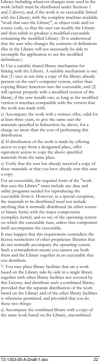 72-1303-00-A-Draft-1.doc 22 Library including whatever changes were used in the work (which must be distributed under Sections 1 and 2 above); and, if the work is an executable linked with the Library, with the complete machine-readable &quot;work that uses the Library&quot;, as object code and/or source code, so that the user can modify the Library and then relink to produce a modified executable containing the modified Library. (It is understood that the user who changes the contents of definitions files in the Library will not necessarily be able to recompile the application to use the modified definitions.)  b) Use a suitable shared library mechanism for linking with the Library. A suitable mechanism is one that (1) uses at run time a copy of the library already present on the user&apos;s computer system, rather than copying library functions into the executable, and (2) will operate properly with a modified version of the library, if the user installs one, as long as the modified version is interface-compatible with the version that the work was made with.  c) Accompany the work with a written offer, valid for at least three years, to give the same user the materials specified in Subsection 6a, above, for a charge no more than the cost of performing this distribution.  d) If distribution of the work is made by offering access to copy from a designated place, offer equivalent access to copy the above specified materials from the same place.  e) Verify that the user has already received a copy of these materials or that you have already sent this user a copy. For an executable, the required form of the &quot;work that uses the Library&quot; must include any data and utility programs needed for reproducing the executable from it. However, as a special exception, the materials to be distributed need not include anything that is normally distributed (in either source or binary form) with the major components (compiler, kernel, and so on) of the operating system on which the executable runs, unless that component itself accompanies the executable.  It may happen that this requirement contradicts the license restrictions of other proprietary libraries that do not normally accompany the operating system. Such a contradiction means you cannot use both them and the Library together in an executable that you distribute.  7. You may place library facilities that are a work based on the Library side-by-side in a single library together with other library facilities not covered by this License, and distribute such a combined library, provided that the separate distribution of the work based on the Library and of the other library facilities is otherwise permitted, and provided that you do these two things:  a) Accompany the combined library with a copy of the same work based on the Library, uncombined 