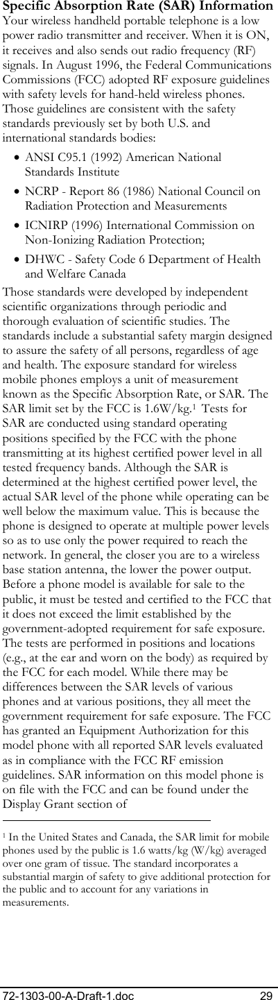 72-1303-00-A-Draft-1.doc 29 Specific Absorption Rate (SAR) Information Your wireless handheld portable telephone is a low power radio transmitter and receiver. When it is ON, it receives and also sends out radio frequency (RF) signals. In August 1996, the Federal Communications Commissions (FCC) adopted RF exposure guidelines with safety levels for hand-held wireless phones. Those guidelines are consistent with the safety standards previously set by both U.S. and international standards bodies: • ANSI C95.1 (1992) American National Standards Institute • NCRP - Report 86 (1986) National Council on Radiation Protection and Measurements • ICNIRP (1996) International Commission on Non-Ionizing Radiation Protection; • DHWC - Safety Code 6 Department of Health and Welfare Canada Those standards were developed by independent scientific organizations through periodic and thorough evaluation of scientific studies. The standards include a substantial safety margin designed to assure the safety of all persons, regardless of age and health. The exposure standard for wireless mobile phones employs a unit of measurement known as the Specific Absorption Rate, or SAR. The SAR limit set by the FCC is 1.6W/kg.1  Tests for SAR are conducted using standard operating positions specified by the FCC with the phone transmitting at its highest certified power level in all tested frequency bands. Although the SAR is determined at the highest certified power level, the actual SAR level of the phone while operating can be well below the maximum value. This is because the phone is designed to operate at multiple power levels so as to use only the power required to reach the network. In general, the closer you are to a wireless base station antenna, the lower the power output. Before a phone model is available for sale to the public, it must be tested and certified to the FCC that it does not exceed the limit established by the government-adopted requirement for safe exposure. The tests are performed in positions and locations (e.g., at the ear and worn on the body) as required by the FCC for each model. While there may be differences between the SAR levels of various phones and at various positions, they all meet the government requirement for safe exposure. The FCC has granted an Equipment Authorization for this model phone with all reported SAR levels evaluated as in compliance with the FCC RF emission guidelines. SAR information on this model phone is on file with the FCC and can be found under the Display Grant section of                                                            1 In the United States and Canada, the SAR limit for mobile phones used by the public is 1.6 watts/kg (W/kg) averaged over one gram of tissue. The standard incorporates a substantial margin of safety to give additional protection for the public and to account for any variations in measurements. 