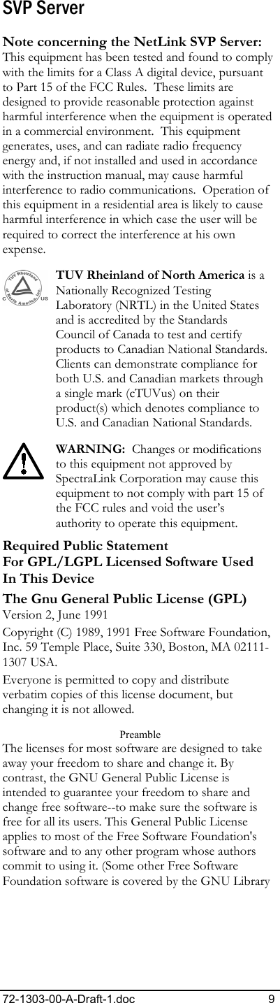 72-1303-00-A-Draft-1.doc 9 SVP Server Note concerning the NetLink SVP Server: This equipment has been tested and found to comply with the limits for a Class A digital device, pursuant to Part 15 of the FCC Rules.  These limits are designed to provide reasonable protection against harmful interference when the equipment is operated in a commercial environment.  This equipment generates, uses, and can radiate radio frequency energy and, if not installed and used in accordance with the instruction manual, may cause harmful interference to radio communications.  Operation of this equipment in a residential area is likely to cause harmful interference in which case the user will be required to correct the interference at his own expense. TUV Rheinland of North America is a Nationally Recognized Testing Laboratory (NRTL) in the United States and is accredited by the Standards Council of Canada to test and certify products to Canadian National Standards. Clients can demonstrate compliance for both U.S. and Canadian markets through a single mark (cTUVus) on their product(s) which denotes compliance to U.S. and Canadian National Standards. WARNING:  Changes or modifications to this equipment not approved by SpectraLink Corporation may cause this equipment to not comply with part 15 of the FCC rules and void the user’s authority to operate this equipment. Required Public Statement  For GPL/LGPL Licensed Software Used In This Device The Gnu General Public License (GPL) Version 2, June 1991 Copyright (C) 1989, 1991 Free Software Foundation, Inc. 59 Temple Place, Suite 330, Boston, MA 02111-1307 USA. Everyone is permitted to copy and distribute verbatim copies of this license document, but changing it is not allowed. Preamble The licenses for most software are designed to take away your freedom to share and change it. By contrast, the GNU General Public License is intended to guarantee your freedom to share and change free software--to make sure the software is free for all its users. This General Public License applies to most of the Free Software Foundation&apos;s software and to any other program whose authors commit to using it. (Some other Free Software Foundation software is covered by the GNU Library 