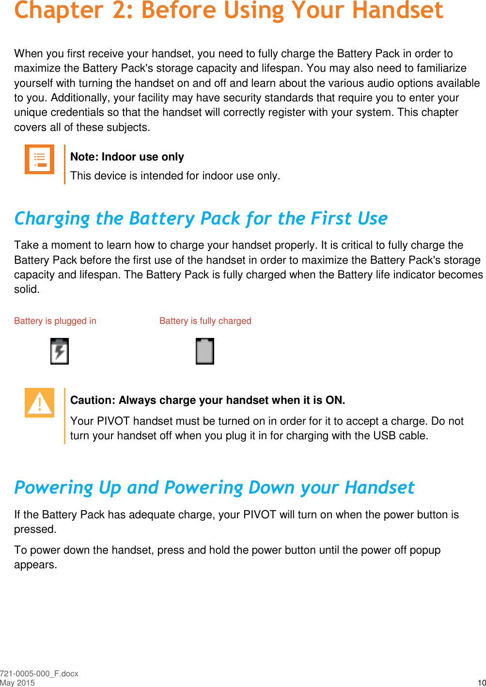  721-0005-000_F.docx May 2015 10 Chapter 2: Before Using Your Handset When you first receive your handset, you need to fully charge the Battery Pack in order to maximize the Battery Pack&apos;s storage capacity and lifespan. You may also need to familiarize yourself with turning the handset on and off and learn about the various audio options available to you. Additionally, your facility may have security standards that require you to enter your unique credentials so that the handset will correctly register with your system. This chapter covers all of these subjects.   Note: Indoor use only This device is intended for indoor use only. Charging the Battery Pack for the First Use Take a moment to learn how to charge your handset properly. It is critical to fully charge the Battery Pack before the first use of the handset in order to maximize the Battery Pack&apos;s storage capacity and lifespan. The Battery Pack is fully charged when the Battery life indicator becomes solid. Battery is plugged in  Battery is fully charged        Caution: Always charge your handset when it is ON. Your PIVOT handset must be turned on in order for it to accept a charge. Do not turn your handset off when you plug it in for charging with the USB cable.  Powering Up and Powering Down your Handset If the Battery Pack has adequate charge, your PIVOT will turn on when the power button is pressed. To power down the handset, press and hold the power button until the power off popup appears.  