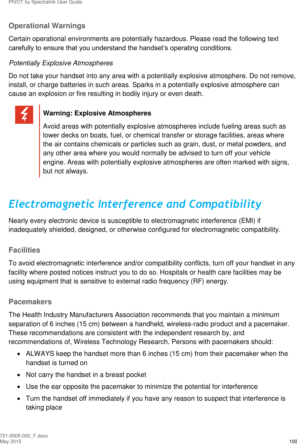 PIVOT by Spectralink User Guide 721-0005-000_F.docx May 2015 100 Operational Warnings Certain operational environments are potentially hazardous. Please read the following text carefully to ensure that you understand the handset’s operating conditions. Potentially Explosive Atmospheres Do not take your handset into any area with a potentially explosive atmosphere. Do not remove, install, or charge batteries in such areas. Sparks in a potentially explosive atmosphere can cause an explosion or fire resulting in bodily injury or even death.   Warning: Explosive Atmospheres Avoid areas with potentially explosive atmospheres include fueling areas such as lower decks on boats, fuel, or chemical transfer or storage facilities, areas where the air contains chemicals or particles such as grain, dust, or metal powders, and any other area where you would normally be advised to turn off your vehicle engine. Areas with potentially explosive atmospheres are often marked with signs, but not always.  Electromagnetic Interference and Compatibility Nearly every electronic device is susceptible to electromagnetic interference (EMI) if inadequately shielded, designed, or otherwise configured for electromagnetic compatibility. Facilities To avoid electromagnetic interference and/or compatibility conflicts, turn off your handset in any facility where posted notices instruct you to do so. Hospitals or health care facilities may be using equipment that is sensitive to external radio frequency (RF) energy.  Pacemakers The Health Industry Manufacturers Association recommends that you maintain a minimum separation of 6 inches (15 cm) between a handheld, wireless-radio product and a pacemaker. These recommendations are consistent with the independent research by, and recommendations of, Wireless Technology Research. Persons with pacemakers should:   ALWAYS keep the handset more than 6 inches (15 cm) from their pacemaker when the handset is turned on   Not carry the handset in a breast pocket   Use the ear opposite the pacemaker to minimize the potential for interference   Turn the handset off immediately if you have any reason to suspect that interference is taking place 