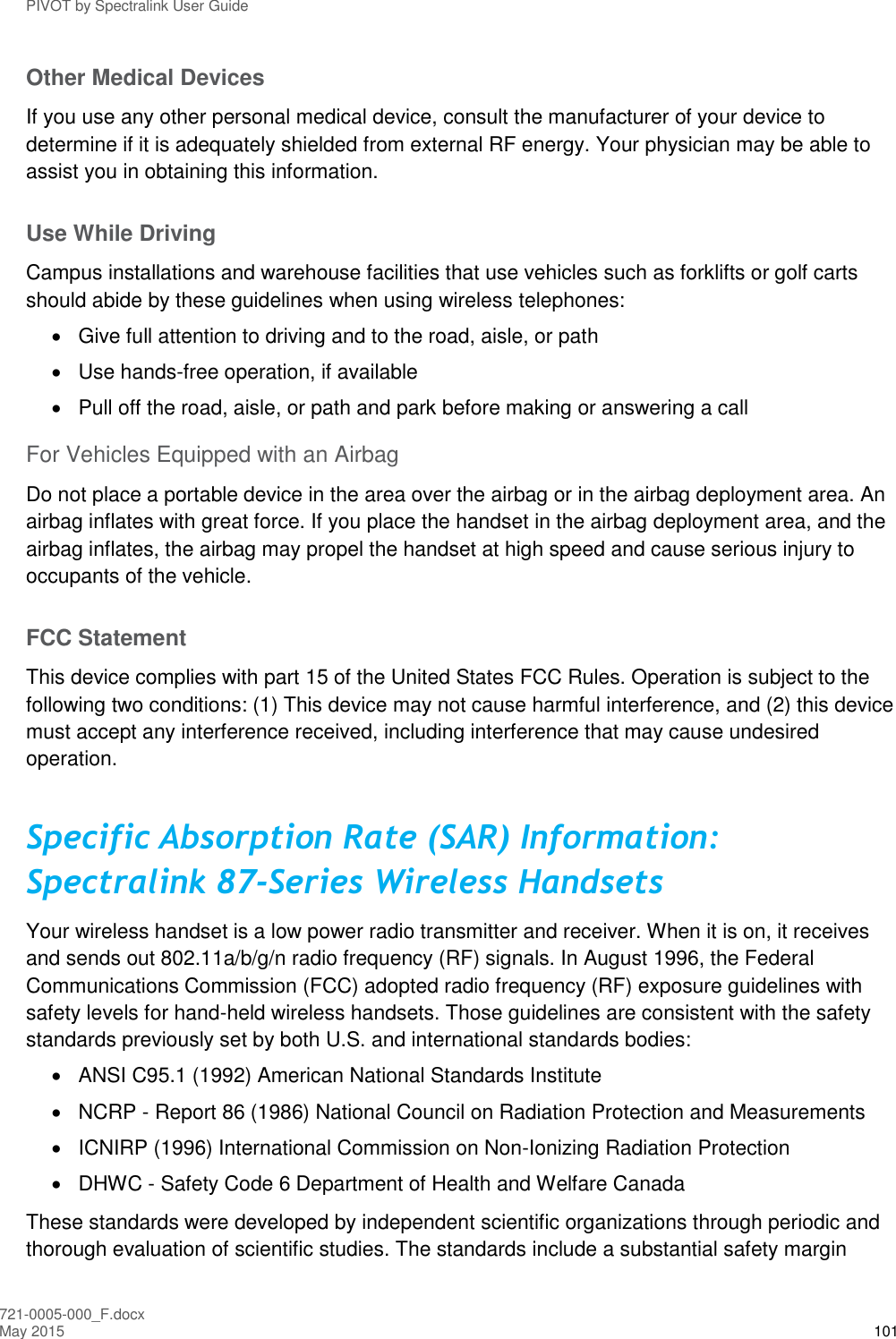 PIVOT by Spectralink User Guide 721-0005-000_F.docx May 2015 101 Other Medical Devices If you use any other personal medical device, consult the manufacturer of your device to determine if it is adequately shielded from external RF energy. Your physician may be able to assist you in obtaining this information. Use While Driving Campus installations and warehouse facilities that use vehicles such as forklifts or golf carts should abide by these guidelines when using wireless telephones:   Give full attention to driving and to the road, aisle, or path   Use hands-free operation, if available   Pull off the road, aisle, or path and park before making or answering a call For Vehicles Equipped with an Airbag Do not place a portable device in the area over the airbag or in the airbag deployment area. An airbag inflates with great force. If you place the handset in the airbag deployment area, and the airbag inflates, the airbag may propel the handset at high speed and cause serious injury to occupants of the vehicle. FCC Statement This device complies with part 15 of the United States FCC Rules. Operation is subject to the following two conditions: (1) This device may not cause harmful interference, and (2) this device must accept any interference received, including interference that may cause undesired operation. Specific Absorption Rate (SAR) Information: Spectralink 87-Series Wireless Handsets Your wireless handset is a low power radio transmitter and receiver. When it is on, it receives and sends out 802.11a/b/g/n radio frequency (RF) signals. In August 1996, the Federal Communications Commission (FCC) adopted radio frequency (RF) exposure guidelines with safety levels for hand-held wireless handsets. Those guidelines are consistent with the safety standards previously set by both U.S. and international standards bodies:   ANSI C95.1 (1992) American National Standards Institute  NCRP - Report 86 (1986) National Council on Radiation Protection and Measurements   ICNIRP (1996) International Commission on Non-Ionizing Radiation Protection   DHWC - Safety Code 6 Department of Health and Welfare Canada These standards were developed by independent scientific organizations through periodic and thorough evaluation of scientific studies. The standards include a substantial safety margin 