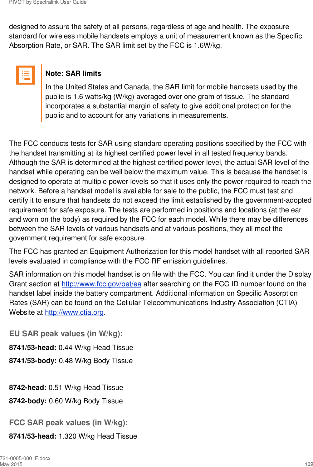 PIVOT by Spectralink User Guide 721-0005-000_F.docx May 2015 102 designed to assure the safety of all persons, regardless of age and health. The exposure standard for wireless mobile handsets employs a unit of measurement known as the Specific Absorption Rate, or SAR. The SAR limit set by the FCC is 1.6W/kg.    Note: SAR limits In the United States and Canada, the SAR limit for mobile handsets used by the public is 1.6 watts/kg (W/kg) averaged over one gram of tissue. The standard incorporates a substantial margin of safety to give additional protection for the public and to account for any variations in measurements.  The FCC conducts tests for SAR using standard operating positions specified by the FCC with the handset transmitting at its highest certified power level in all tested frequency bands. Although the SAR is determined at the highest certified power level, the actual SAR level of the handset while operating can be well below the maximum value. This is because the handset is designed to operate at multiple power levels so that it uses only the power required to reach the network. Before a handset model is available for sale to the public, the FCC must test and certify it to ensure that handsets do not exceed the limit established by the government-adopted requirement for safe exposure. The tests are performed in positions and locations (at the ear and worn on the body) as required by the FCC for each model. While there may be differences between the SAR levels of various handsets and at various positions, they all meet the government requirement for safe exposure.  The FCC has granted an Equipment Authorization for this model handset with all reported SAR levels evaluated in compliance with the FCC RF emission guidelines.  SAR information on this model handset is on file with the FCC. You can find it under the Display Grant section at http://www.fcc.gov/oet/ea after searching on the FCC ID number found on the handset label inside the battery compartment. Additional information on Specific Absorption Rates (SAR) can be found on the Cellular Telecommunications Industry Association (CTIA) Website at http://www.ctia.org.  EU SAR peak values (in W/kg): 8741/53-head: 0.44 W/kg Head Tissue 8741/53-body: 0.48 W/kg Body Tissue  8742-head: 0.51 W/kg Head Tissue 8742-body: 0.60 W/kg Body Tissue FCC SAR peak values (in W/kg): 8741/53-head: 1.320 W/kg Head Tissue 