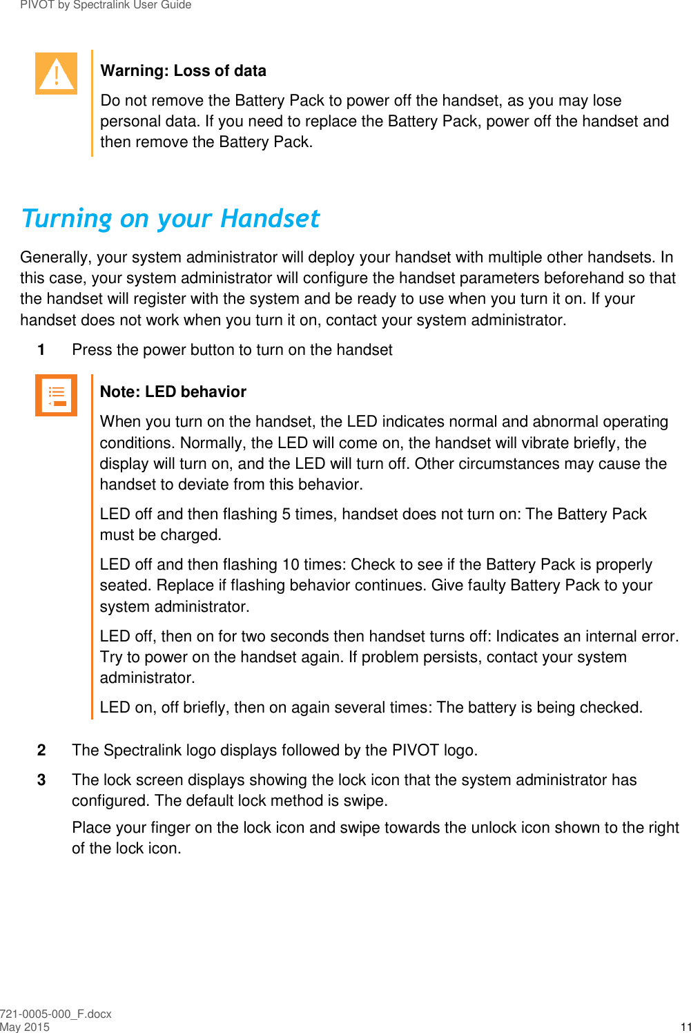 PIVOT by Spectralink User Guide 721-0005-000_F.docx May 2015 11  Warning: Loss of data Do not remove the Battery Pack to power off the handset, as you may lose personal data. If you need to replace the Battery Pack, power off the handset and then remove the Battery Pack.  Turning on your Handset Generally, your system administrator will deploy your handset with multiple other handsets. In this case, your system administrator will configure the handset parameters beforehand so that the handset will register with the system and be ready to use when you turn it on. If your handset does not work when you turn it on, contact your system administrator. 1  Press the power button to turn on the handset   Note: LED behavior When you turn on the handset, the LED indicates normal and abnormal operating conditions. Normally, the LED will come on, the handset will vibrate briefly, the display will turn on, and the LED will turn off. Other circumstances may cause the handset to deviate from this behavior. LED off and then flashing 5 times, handset does not turn on: The Battery Pack must be charged. LED off and then flashing 10 times: Check to see if the Battery Pack is properly seated. Replace if flashing behavior continues. Give faulty Battery Pack to your system administrator. LED off, then on for two seconds then handset turns off: Indicates an internal error. Try to power on the handset again. If problem persists, contact your system administrator. LED on, off briefly, then on again several times: The battery is being checked.  2  The Spectralink logo displays followed by the PIVOT logo. 3  The lock screen displays showing the lock icon that the system administrator has configured. The default lock method is swipe.  Place your finger on the lock icon and swipe towards the unlock icon shown to the right of the lock icon. 