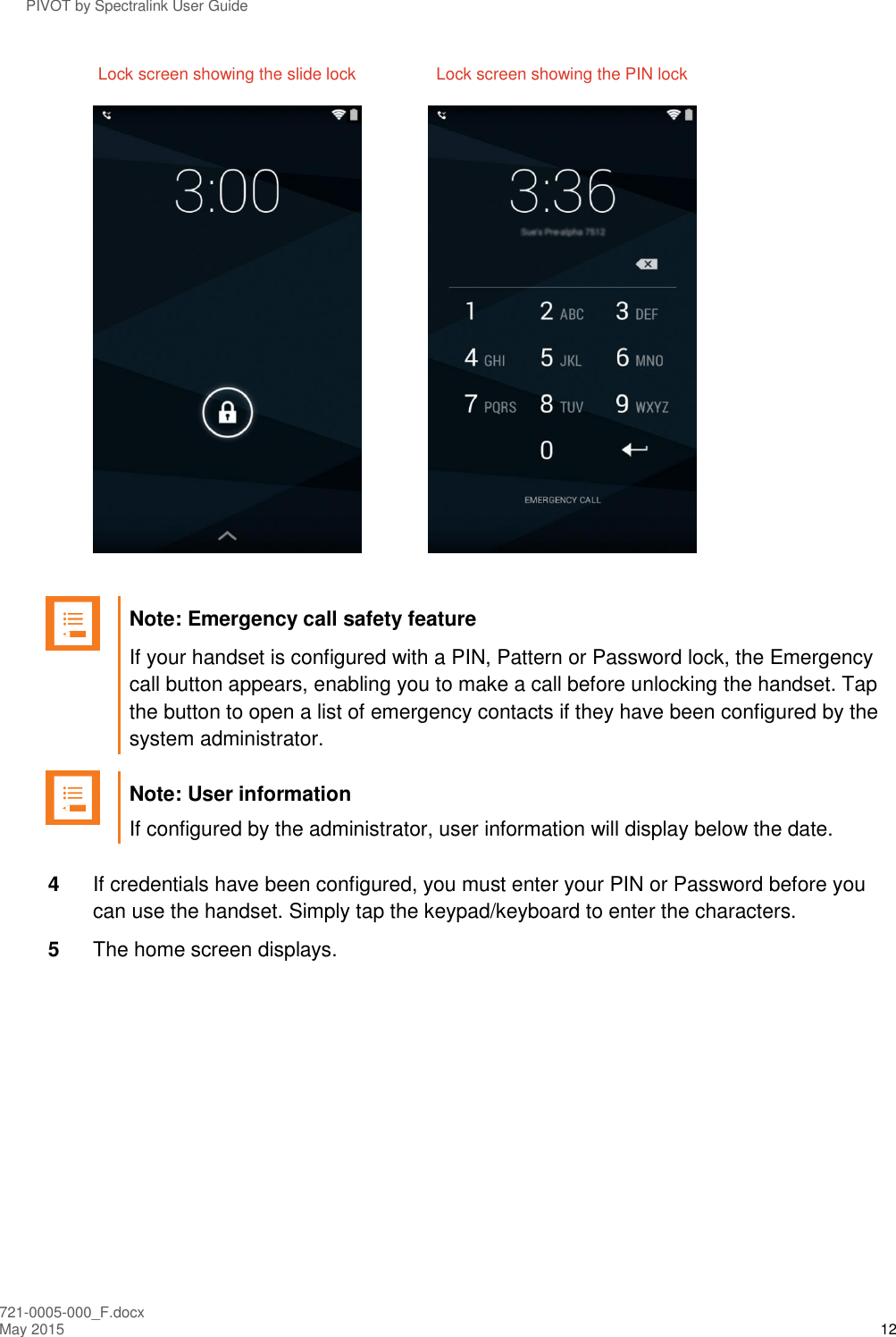 PIVOT by Spectralink User Guide 721-0005-000_F.docx May 2015 12   Lock screen showing the slide lock  Lock screen showing the PIN lock        Note: Emergency call safety feature If your handset is configured with a PIN, Pattern or Password lock, the Emergency call button appears, enabling you to make a call before unlocking the handset. Tap the button to open a list of emergency contacts if they have been configured by the system administrator.   Note: User information If configured by the administrator, user information will display below the date.  4  If credentials have been configured, you must enter your PIN or Password before you can use the handset. Simply tap the keypad/keyboard to enter the characters. 5  The home screen displays. 