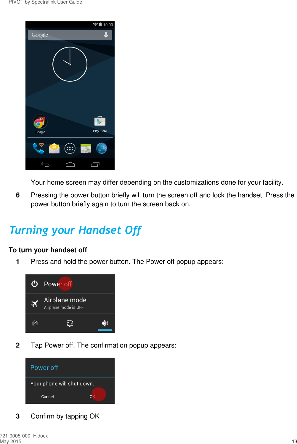 PIVOT by Spectralink User Guide 721-0005-000_F.docx May 2015 13  Your home screen may differ depending on the customizations done for your facility. 6  Pressing the power button briefly will turn the screen off and lock the handset. Press the power button briefly again to turn the screen back on. Turning your Handset Off To turn your handset off 1  Press and hold the power button. The Power off popup appears:  2  Tap Power off. The confirmation popup appears:   3  Confirm by tapping OK