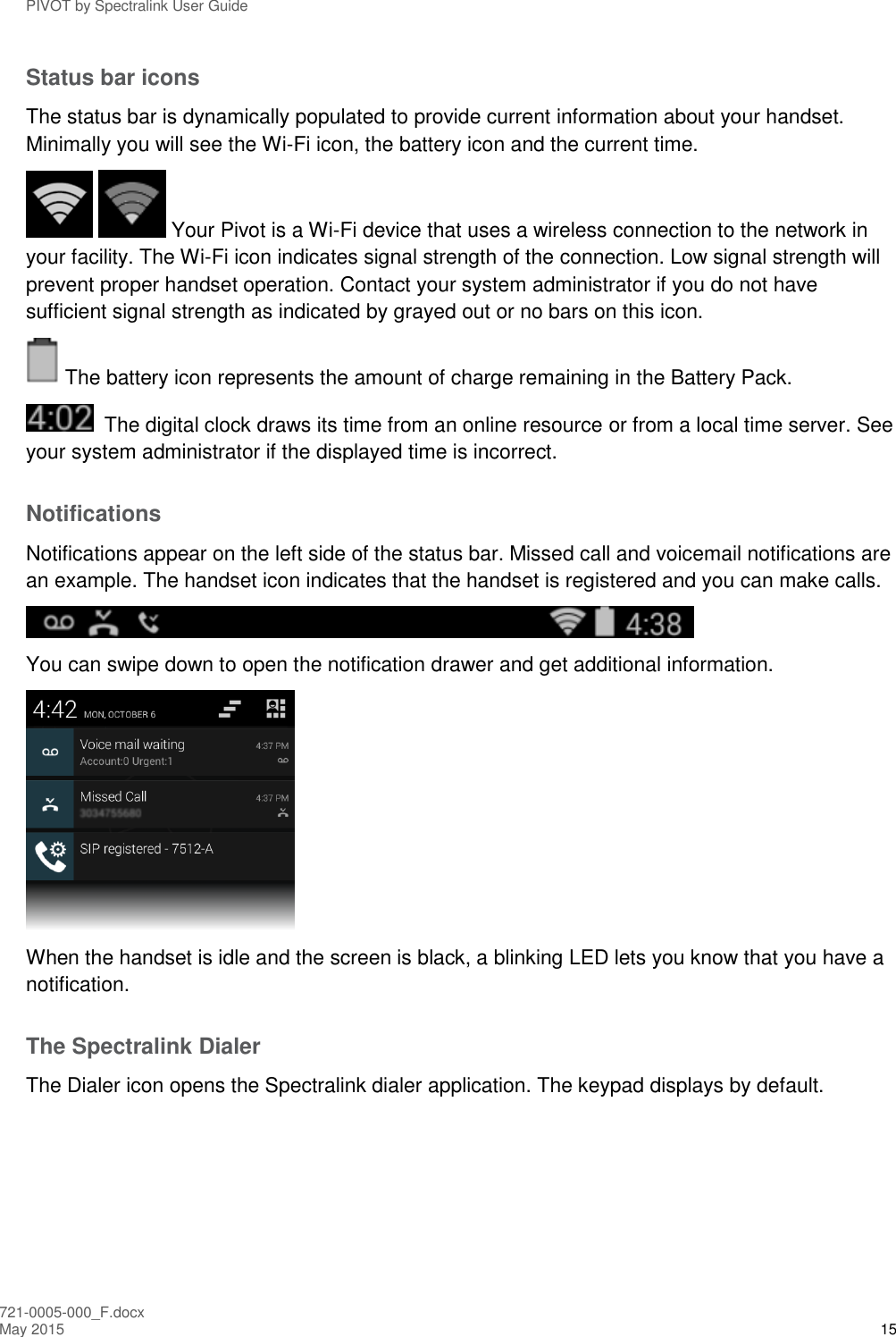 PIVOT by Spectralink User Guide 721-0005-000_F.docx May 2015 15 Status bar icons The status bar is dynamically populated to provide current information about your handset. Minimally you will see the Wi-Fi icon, the battery icon and the current time.    Your Pivot is a Wi-Fi device that uses a wireless connection to the network in your facility. The Wi-Fi icon indicates signal strength of the connection. Low signal strength will prevent proper handset operation. Contact your system administrator if you do not have sufficient signal strength as indicated by grayed out or no bars on this icon.  The battery icon represents the amount of charge remaining in the Battery Pack.   The digital clock draws its time from an online resource or from a local time server. See your system administrator if the displayed time is incorrect. Notifications Notifications appear on the left side of the status bar. Missed call and voicemail notifications are an example. The handset icon indicates that the handset is registered and you can make calls.  You can swipe down to open the notification drawer and get additional information.   When the handset is idle and the screen is black, a blinking LED lets you know that you have a notification. The Spectralink Dialer The Dialer icon opens the Spectralink dialer application. The keypad displays by default. 