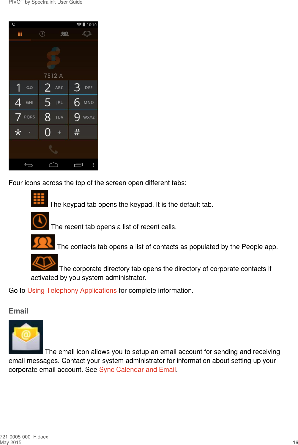 PIVOT by Spectralink User Guide 721-0005-000_F.docx May 2015 16  Four icons across the top of the screen open different tabs:  The keypad tab opens the keypad. It is the default tab.  The recent tab opens a list of recent calls.  The contacts tab opens a list of contacts as populated by the People app.  The corporate directory tab opens the directory of corporate contacts if activated by you system administrator. Go to Using Telephony Applications for complete information. Email  The email icon allows you to setup an email account for sending and receiving email messages. Contact your system administrator for information about setting up your corporate email account. See Sync Calendar and Email. 