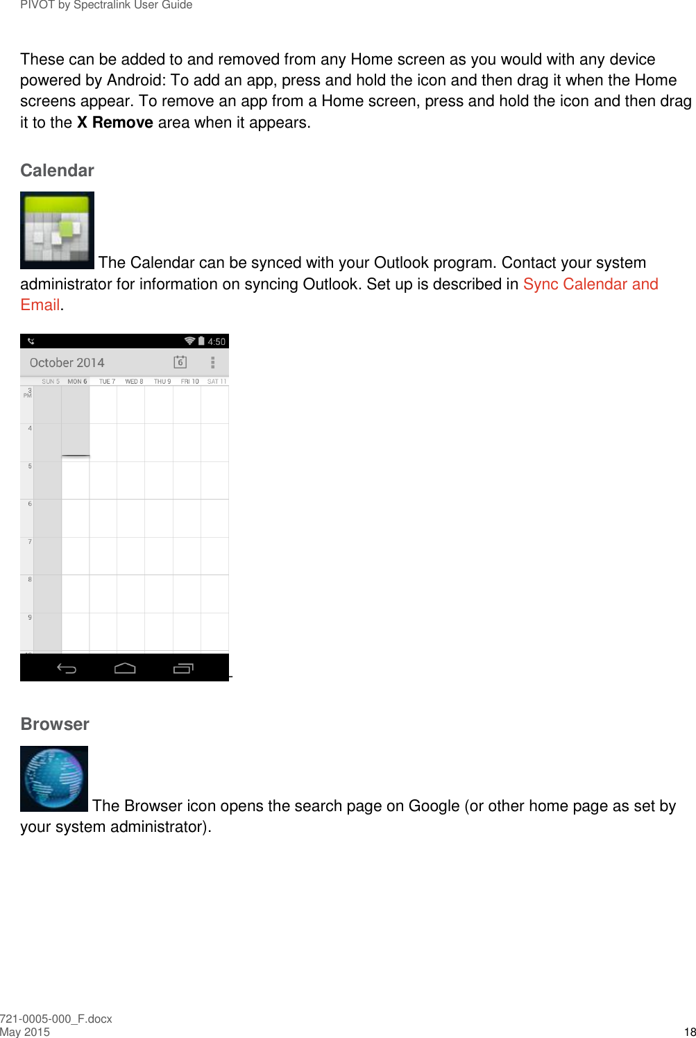 PIVOT by Spectralink User Guide 721-0005-000_F.docx May 2015 18 These can be added to and removed from any Home screen as you would with any device powered by Android: To add an app, press and hold the icon and then drag it when the Home screens appear. To remove an app from a Home screen, press and hold the icon and then drag it to the X Remove area when it appears. Calendar  The Calendar can be synced with your Outlook program. Contact your system administrator for information on syncing Outlook. Set up is described in Sync Calendar and Email. - Browser  The Browser icon opens the search page on Google (or other home page as set by your system administrator). 