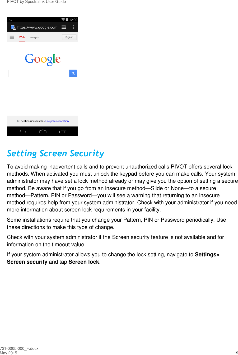 PIVOT by Spectralink User Guide 721-0005-000_F.docx May 2015 19  Setting Screen Security To avoid making inadvertent calls and to prevent unauthorized calls PIVOT offers several lock methods. When activated you must unlock the keypad before you can make calls. Your system administrator may have set a lock method already or may give you the option of setting a secure method. Be aware that if you go from an insecure method—Slide or None—to a secure method—Pattern, PIN or Password—you will see a warning that returning to an insecure method requires help from your system administrator. Check with your administrator if you need more information about screen lock requirements in your facility. Some installations require that you change your Pattern, PIN or Password periodically. Use these directions to make this type of change.  Check with your system administrator if the Screen security feature is not available and for information on the timeout value.  If your system administrator allows you to change the lock setting, navigate to Settings&gt; Screen security and tap Screen lock. 