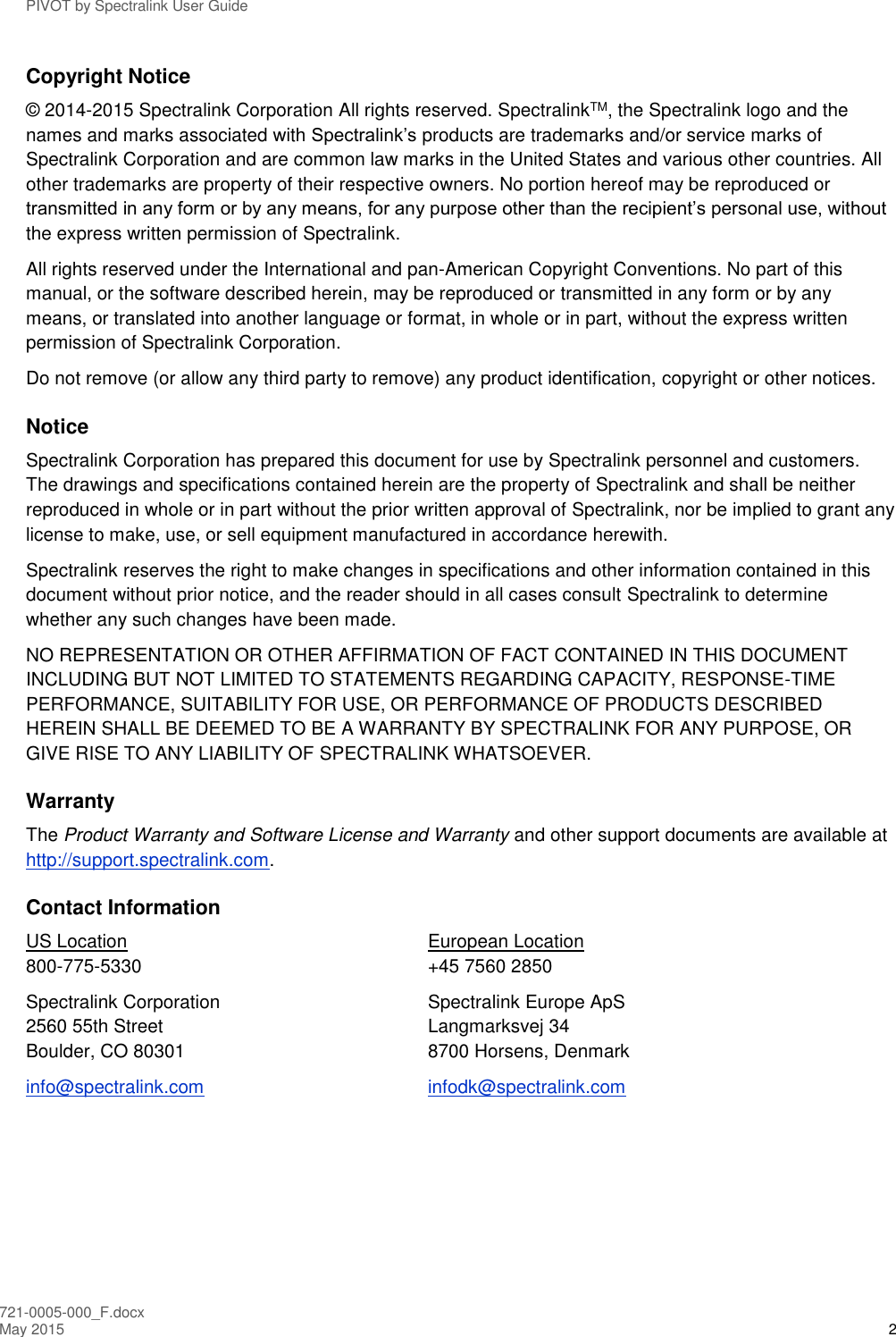 PIVOT by Spectralink User Guide 721-0005-000_F.docx May 2015 2 Copyright Notice © 2014-2015 Spectralink Corporation All rights reserved. SpectralinkTM, the Spectralink logo and the names and marks associated with Spectralink’s products are trademarks and/or service marks of Spectralink Corporation and are common law marks in the United States and various other countries. All other trademarks are property of their respective owners. No portion hereof may be reproduced or transmitted in any form or by any means, for any purpose other than the recipient’s personal use, without the express written permission of Spectralink. All rights reserved under the International and pan-American Copyright Conventions. No part of this manual, or the software described herein, may be reproduced or transmitted in any form or by any means, or translated into another language or format, in whole or in part, without the express written permission of Spectralink Corporation. Do not remove (or allow any third party to remove) any product identification, copyright or other notices. Notice Spectralink Corporation has prepared this document for use by Spectralink personnel and customers. The drawings and specifications contained herein are the property of Spectralink and shall be neither reproduced in whole or in part without the prior written approval of Spectralink, nor be implied to grant any license to make, use, or sell equipment manufactured in accordance herewith. Spectralink reserves the right to make changes in specifications and other information contained in this document without prior notice, and the reader should in all cases consult Spectralink to determine whether any such changes have been made. NO REPRESENTATION OR OTHER AFFIRMATION OF FACT CONTAINED IN THIS DOCUMENT INCLUDING BUT NOT LIMITED TO STATEMENTS REGARDING CAPACITY, RESPONSE-TIME PERFORMANCE, SUITABILITY FOR USE, OR PERFORMANCE OF PRODUCTS DESCRIBED HEREIN SHALL BE DEEMED TO BE A WARRANTY BY SPECTRALINK FOR ANY PURPOSE, OR GIVE RISE TO ANY LIABILITY OF SPECTRALINK WHATSOEVER. Warranty The Product Warranty and Software License and Warranty and other support documents are available at http://support.spectralink.com. Contact Information US Location  European Location 800-775-5330   +45 7560 2850 Spectralink Corporation  Spectralink Europe ApS 2560 55th Street  Langmarksvej 34 Boulder, CO 80301   8700 Horsens, Denmark info@spectralink.com   infodk@spectralink.com  