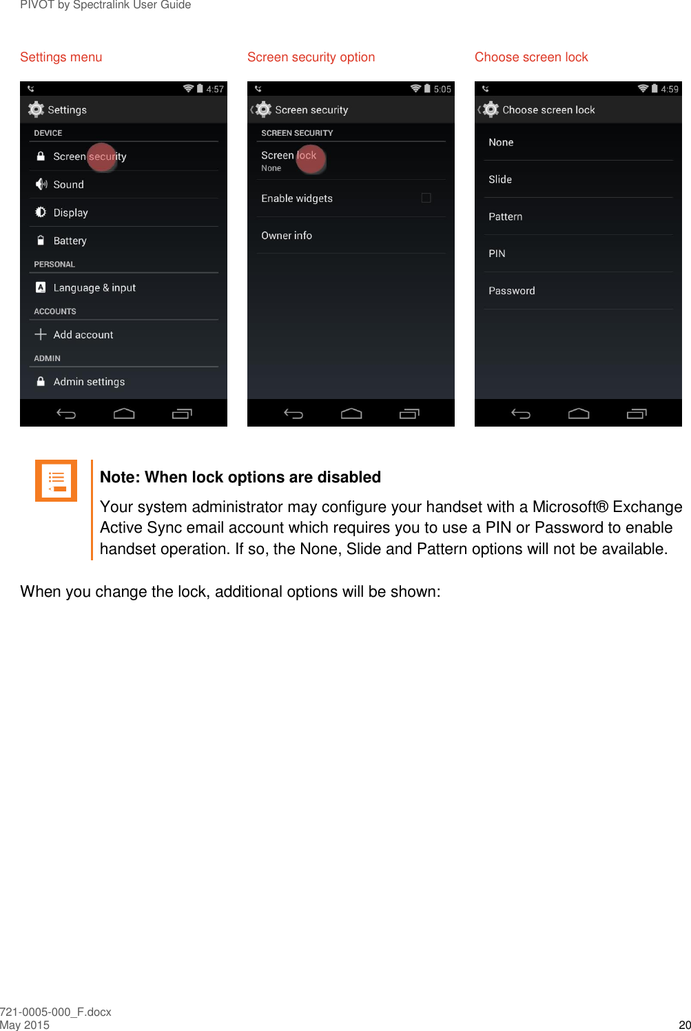 PIVOT by Spectralink User Guide 721-0005-000_F.docx May 2015 20 Settings menu  Screen security option  Choose screen lock        Note: When lock options are disabled Your system administrator may configure your handset with a Microsoft® Exchange Active Sync email account which requires you to use a PIN or Password to enable handset operation. If so, the None, Slide and Pattern options will not be available.   When you change the lock, additional options will be shown: 