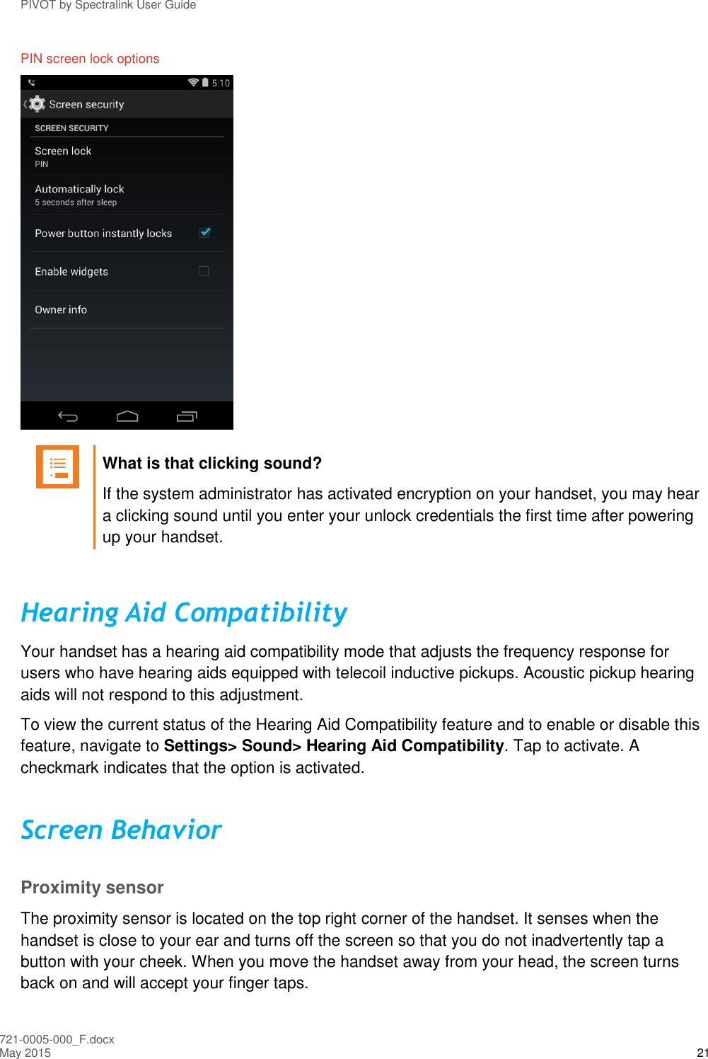 PIVOT by Spectralink User Guide 721-0005-000_F.docx May 2015 21 PIN screen lock options    What is that clicking sound? If the system administrator has activated encryption on your handset, you may hear a clicking sound until you enter your unlock credentials the first time after powering up your handset.  Hearing Aid Compatibility Your handset has a hearing aid compatibility mode that adjusts the frequency response for users who have hearing aids equipped with telecoil inductive pickups. Acoustic pickup hearing aids will not respond to this adjustment.  To view the current status of the Hearing Aid Compatibility feature and to enable or disable this feature, navigate to Settings&gt; Sound&gt; Hearing Aid Compatibility. Tap to activate. A checkmark indicates that the option is activated. Screen Behavior Proximity sensor The proximity sensor is located on the top right corner of the handset. It senses when the handset is close to your ear and turns off the screen so that you do not inadvertently tap a button with your cheek. When you move the handset away from your head, the screen turns back on and will accept your finger taps. 