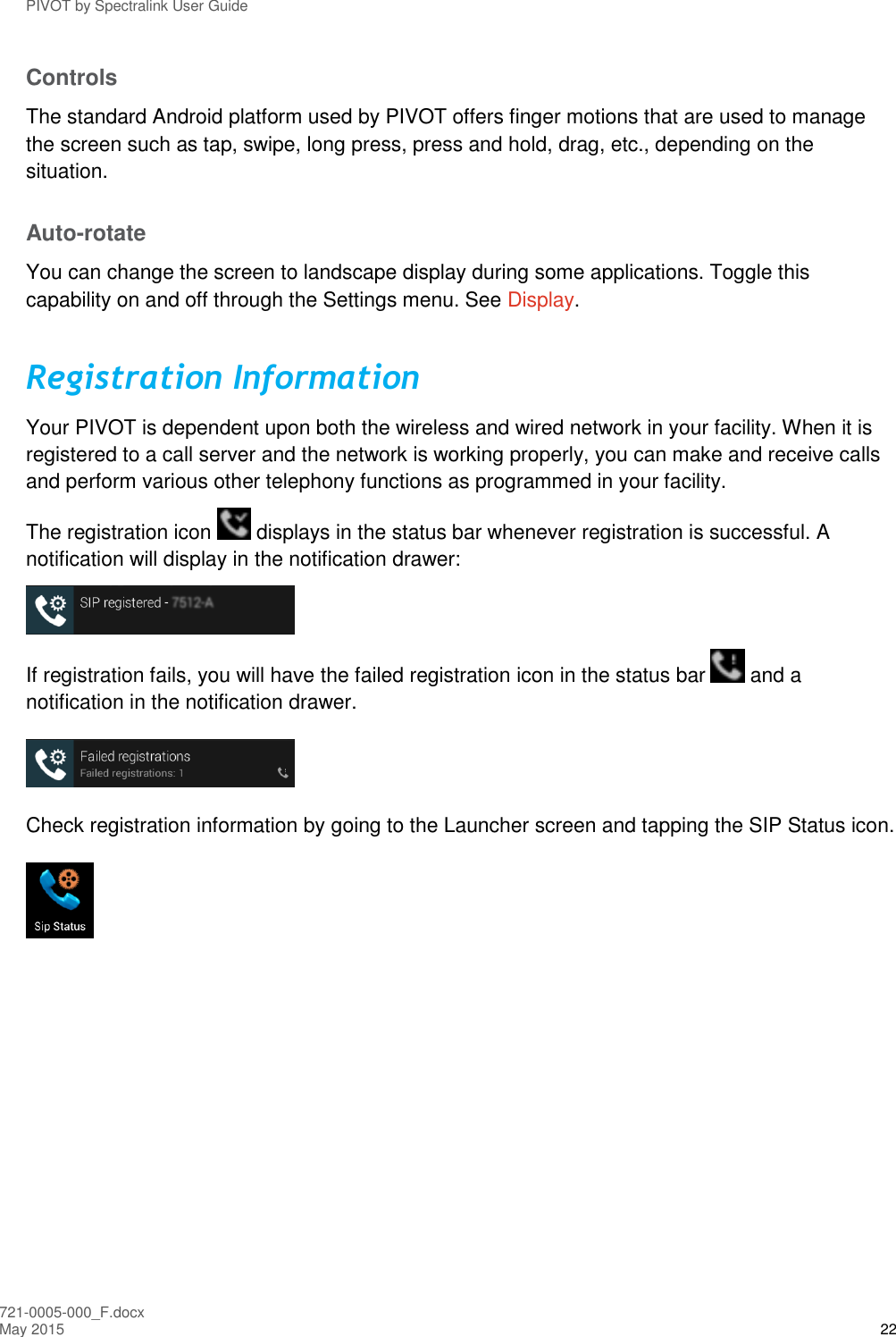 PIVOT by Spectralink User Guide 721-0005-000_F.docx May 2015 22 Controls The standard Android platform used by PIVOT offers finger motions that are used to manage the screen such as tap, swipe, long press, press and hold, drag, etc., depending on the situation. Auto-rotate  You can change the screen to landscape display during some applications. Toggle this capability on and off through the Settings menu. See Display. Registration Information Your PIVOT is dependent upon both the wireless and wired network in your facility. When it is registered to a call server and the network is working properly, you can make and receive calls and perform various other telephony functions as programmed in your facility.  The registration icon   displays in the status bar whenever registration is successful. A notification will display in the notification drawer:  If registration fails, you will have the failed registration icon in the status bar   and a notification in the notification drawer.  Check registration information by going to the Launcher screen and tapping the SIP Status icon.  