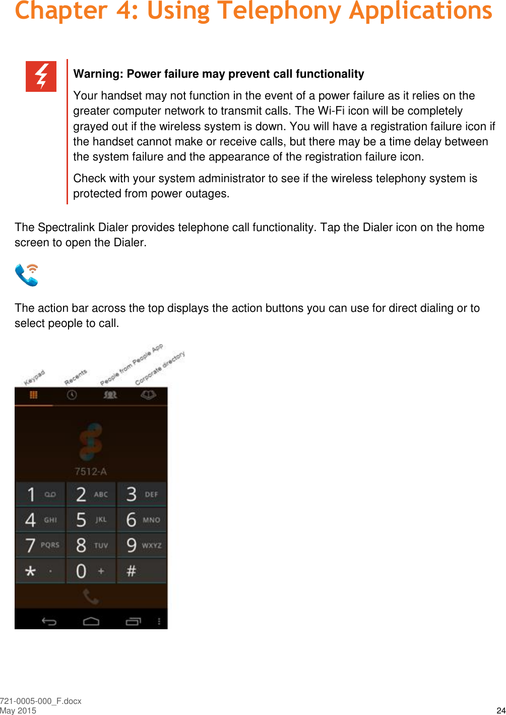  721-0005-000_F.docx May 2015 24 Chapter 4: Using Telephony Applications   Warning: Power failure may prevent call functionality Your handset may not function in the event of a power failure as it relies on the greater computer network to transmit calls. The Wi-Fi icon will be completely grayed out if the wireless system is down. You will have a registration failure icon if the handset cannot make or receive calls, but there may be a time delay between the system failure and the appearance of the registration failure icon.  Check with your system administrator to see if the wireless telephony system is protected from power outages.  The Spectralink Dialer provides telephone call functionality. Tap the Dialer icon on the home screen to open the Dialer.  The action bar across the top displays the action buttons you can use for direct dialing or to select people to call.  