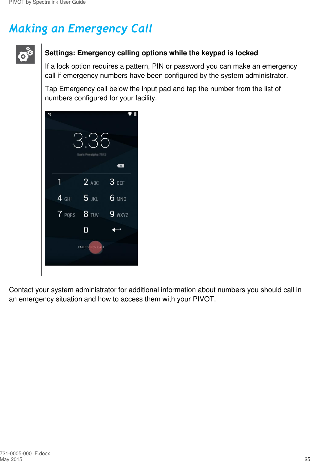 PIVOT by Spectralink User Guide 721-0005-000_F.docx May 2015 25 Making an Emergency Call   Settings: Emergency calling options while the keypad is locked If a lock option requires a pattern, PIN or password you can make an emergency call if emergency numbers have been configured by the system administrator. Tap Emergency call below the input pad and tap the number from the list of numbers configured for your facility.   Contact your system administrator for additional information about numbers you should call in an emergency situation and how to access them with your PIVOT.    