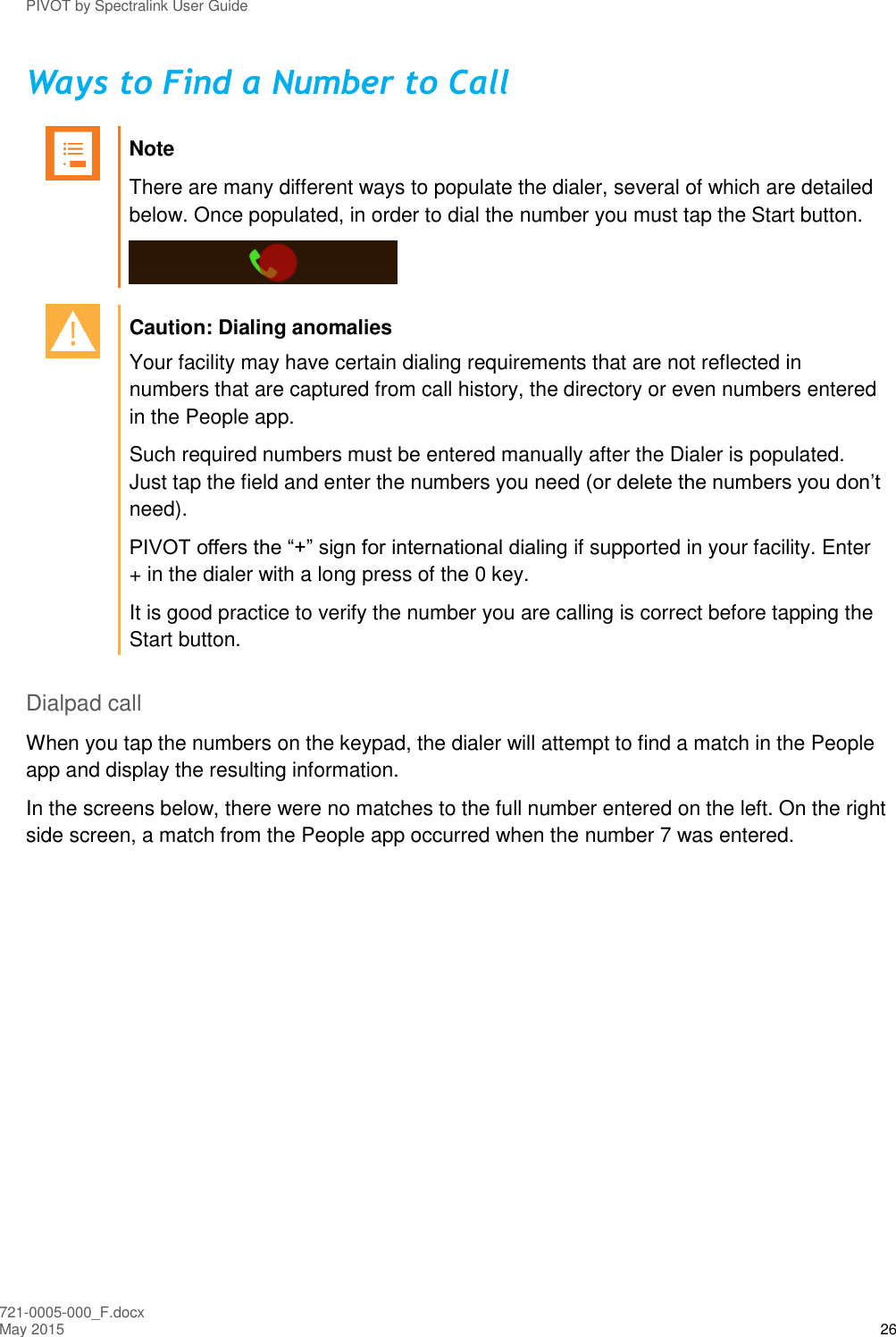 PIVOT by Spectralink User Guide 721-0005-000_F.docx May 2015 26 Ways to Find a Number to Call   Note There are many different ways to populate the dialer, several of which are detailed below. Once populated, in order to dial the number you must tap the Start button.    Caution: Dialing anomalies Your facility may have certain dialing requirements that are not reflected in numbers that are captured from call history, the directory or even numbers entered in the People app.  Such required numbers must be entered manually after the Dialer is populated. Just tap the field and enter the numbers you need (or delete the numbers you don’t need). PIVOT offers the “+” sign for international dialing if supported in your facility. Enter + in the dialer with a long press of the 0 key. It is good practice to verify the number you are calling is correct before tapping the Start button.  Dialpad call When you tap the numbers on the keypad, the dialer will attempt to find a match in the People app and display the resulting information.  In the screens below, there were no matches to the full number entered on the left. On the right side screen, a match from the People app occurred when the number 7 was entered. 