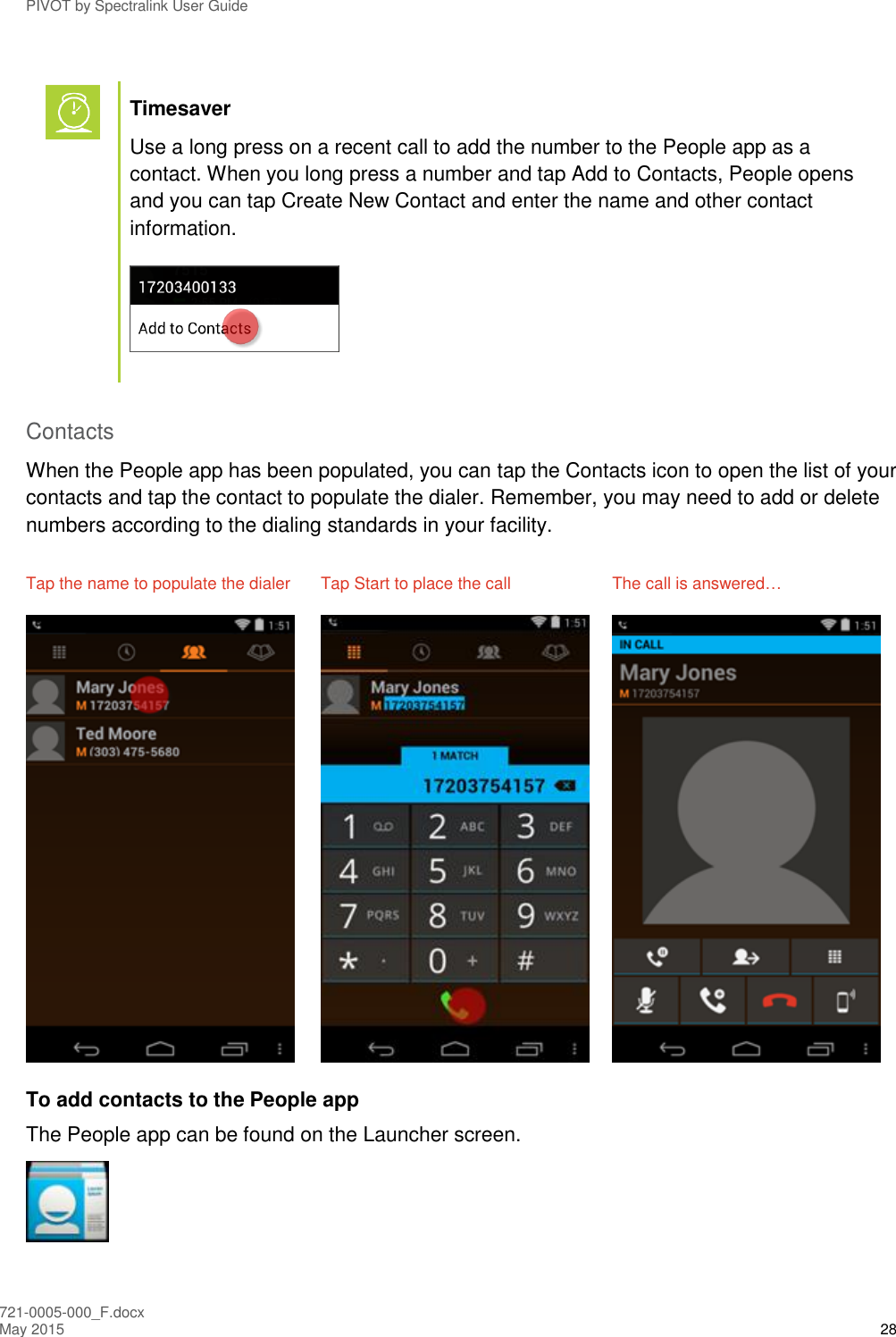 PIVOT by Spectralink User Guide 721-0005-000_F.docx May 2015 28   Timesaver Use a long press on a recent call to add the number to the People app as a contact. When you long press a number and tap Add to Contacts, People opens and you can tap Create New Contact and enter the name and other contact information.   Contacts When the People app has been populated, you can tap the Contacts icon to open the list of your contacts and tap the contact to populate the dialer. Remember, you may need to add or delete numbers according to the dialing standards in your facility. Tap the name to populate the dialer  Tap Start to place the call  The call is answered…      To add contacts to the People app The People app can be found on the Launcher screen.  
