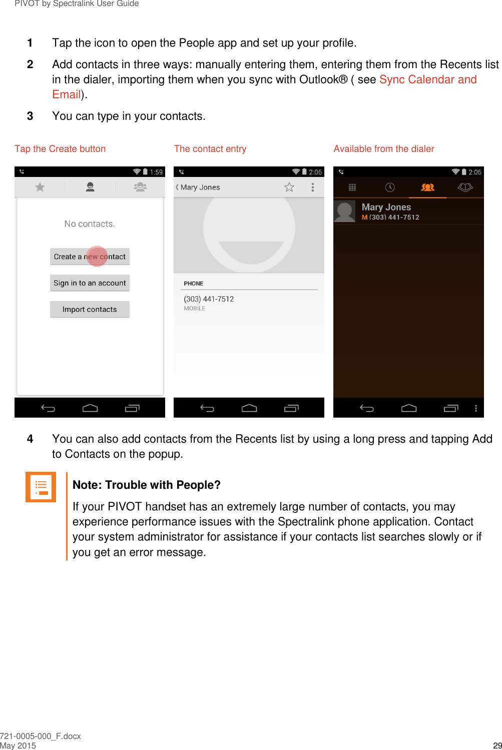 PIVOT by Spectralink User Guide 721-0005-000_F.docx May 2015 29 1  Tap the icon to open the People app and set up your profile.  2  Add contacts in three ways: manually entering them, entering them from the Recents list in the dialer, importing them when you sync with Outlook® ( see Sync Calendar and Email). 3  You can type in your contacts. Tap the Create button  The contact entry  Available from the dialer      4  You can also add contacts from the Recents list by using a long press and tapping Add to Contacts on the popup.   Note: Trouble with People? If your PIVOT handset has an extremely large number of contacts, you may experience performance issues with the Spectralink phone application. Contact your system administrator for assistance if your contacts list searches slowly or if you get an error message.  