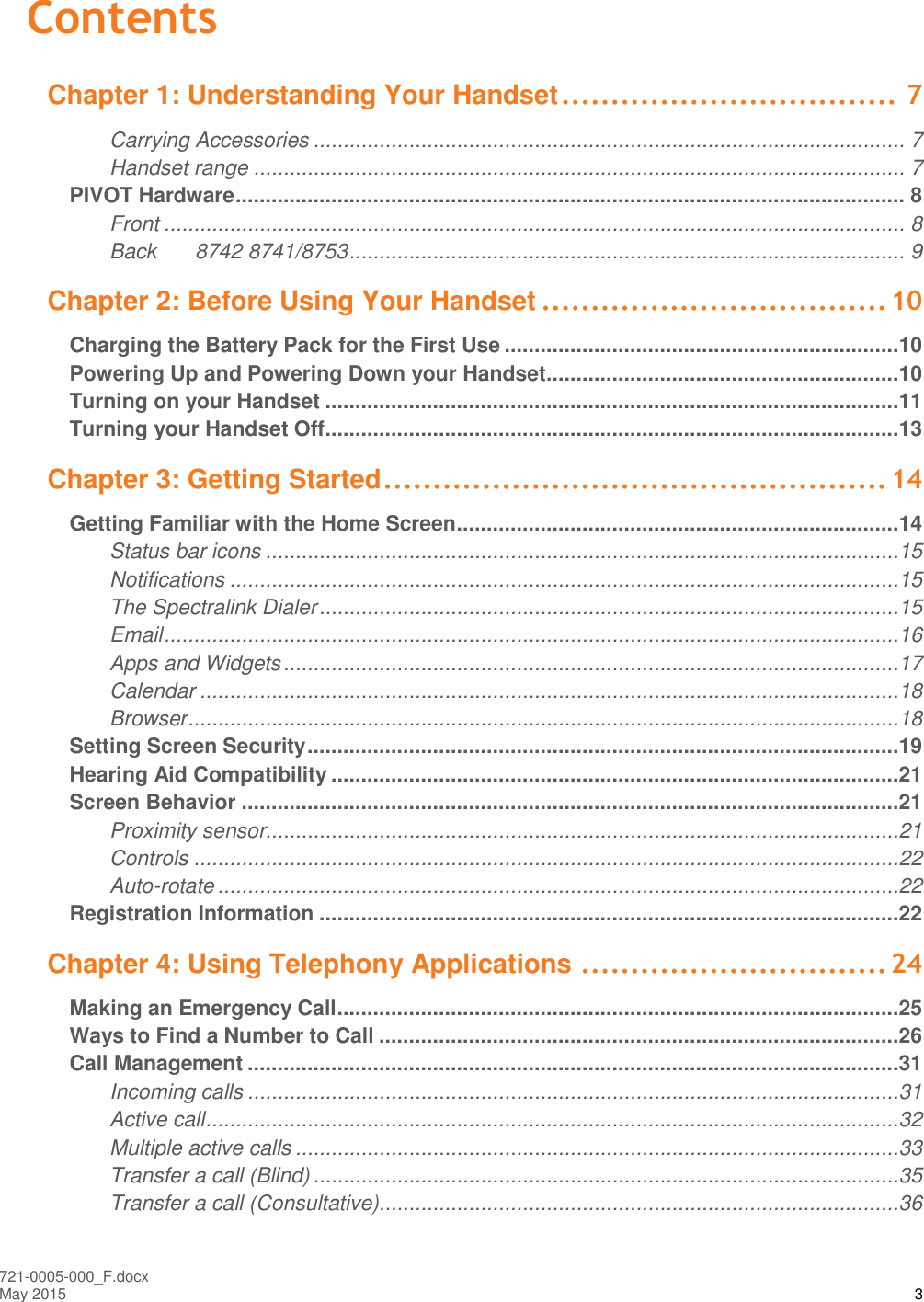  721-0005-000_F.docx May 2015 3 Contents Chapter 1: Understanding Your Handset .................................. 7 Carrying Accessories ................................................................................................... 7 Handset range ............................................................................................................. 7 PIVOT Hardware ................................................................................................................ 8 Front ............................................................................................................................ 8 Back 8742 8741/8753 ............................................................................................. 9 Chapter 2: Before Using Your Handset ................................... 10 Charging the Battery Pack for the First Use ..................................................................10 Powering Up and Powering Down your Handset...........................................................10 Turning on your Handset ................................................................................................11 Turning your Handset Off ................................................................................................13 Chapter 3: Getting Started ................................................... 14 Getting Familiar with the Home Screen ..........................................................................14 Status bar icons ..........................................................................................................15 Notifications ................................................................................................................15 The Spectralink Dialer .................................................................................................15 Email ...........................................................................................................................16 Apps and Widgets .......................................................................................................17 Calendar .....................................................................................................................18 Browser .......................................................................................................................18 Setting Screen Security ...................................................................................................19 Hearing Aid Compatibility ...............................................................................................21 Screen Behavior ..............................................................................................................21 Proximity sensor..........................................................................................................21 Controls ......................................................................................................................22 Auto-rotate ..................................................................................................................22 Registration Information .................................................................................................22 Chapter 4: Using Telephony Applications ............................... 24 Making an Emergency Call ..............................................................................................25 Ways to Find a Number to Call .......................................................................................26 Call Management .............................................................................................................31 Incoming calls .............................................................................................................31 Active call ....................................................................................................................32 Multiple active calls .....................................................................................................33 Transfer a call (Blind) ..................................................................................................35 Transfer a call (Consultative).......................................................................................36 