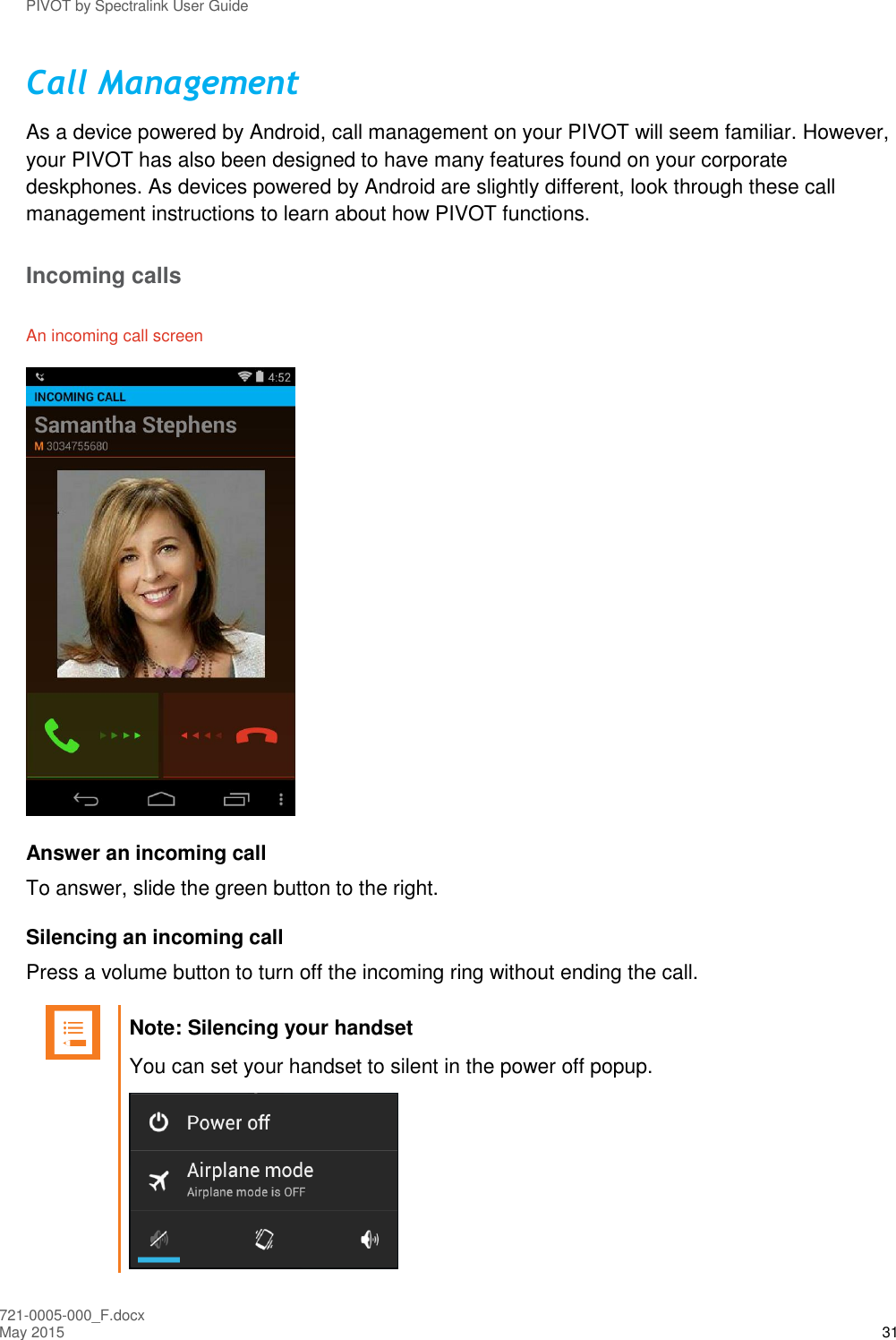 PIVOT by Spectralink User Guide 721-0005-000_F.docx May 2015 31 Call Management As a device powered by Android, call management on your PIVOT will seem familiar. However, your PIVOT has also been designed to have many features found on your corporate deskphones. As devices powered by Android are slightly different, look through these call management instructions to learn about how PIVOT functions. Incoming calls An incoming call screen  Answer an incoming call To answer, slide the green button to the right.  Silencing an incoming call Press a volume button to turn off the incoming ring without ending the call.   Note: Silencing your handset You can set your handset to silent in the power off popup.  