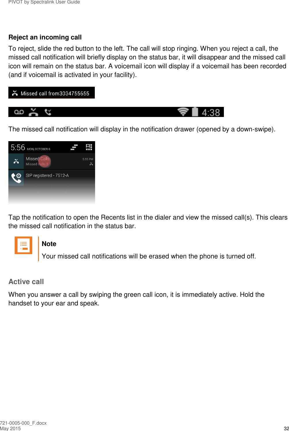 PIVOT by Spectralink User Guide 721-0005-000_F.docx May 2015 32  Reject an incoming call To reject, slide the red button to the left. The call will stop ringing. When you reject a call, the missed call notification will briefly display on the status bar, it will disappear and the missed call icon will remain on the status bar. A voicemail icon will display if a voicemail has been recorded (and if voicemail is activated in your facility).   The missed call notification will display in the notification drawer (opened by a down-swipe).  Tap the notification to open the Recents list in the dialer and view the missed call(s). This clears the missed call notification in the status bar.   Note Your missed call notifications will be erased when the phone is turned off.  Active call When you answer a call by swiping the green call icon, it is immediately active. Hold the handset to your ear and speak. 