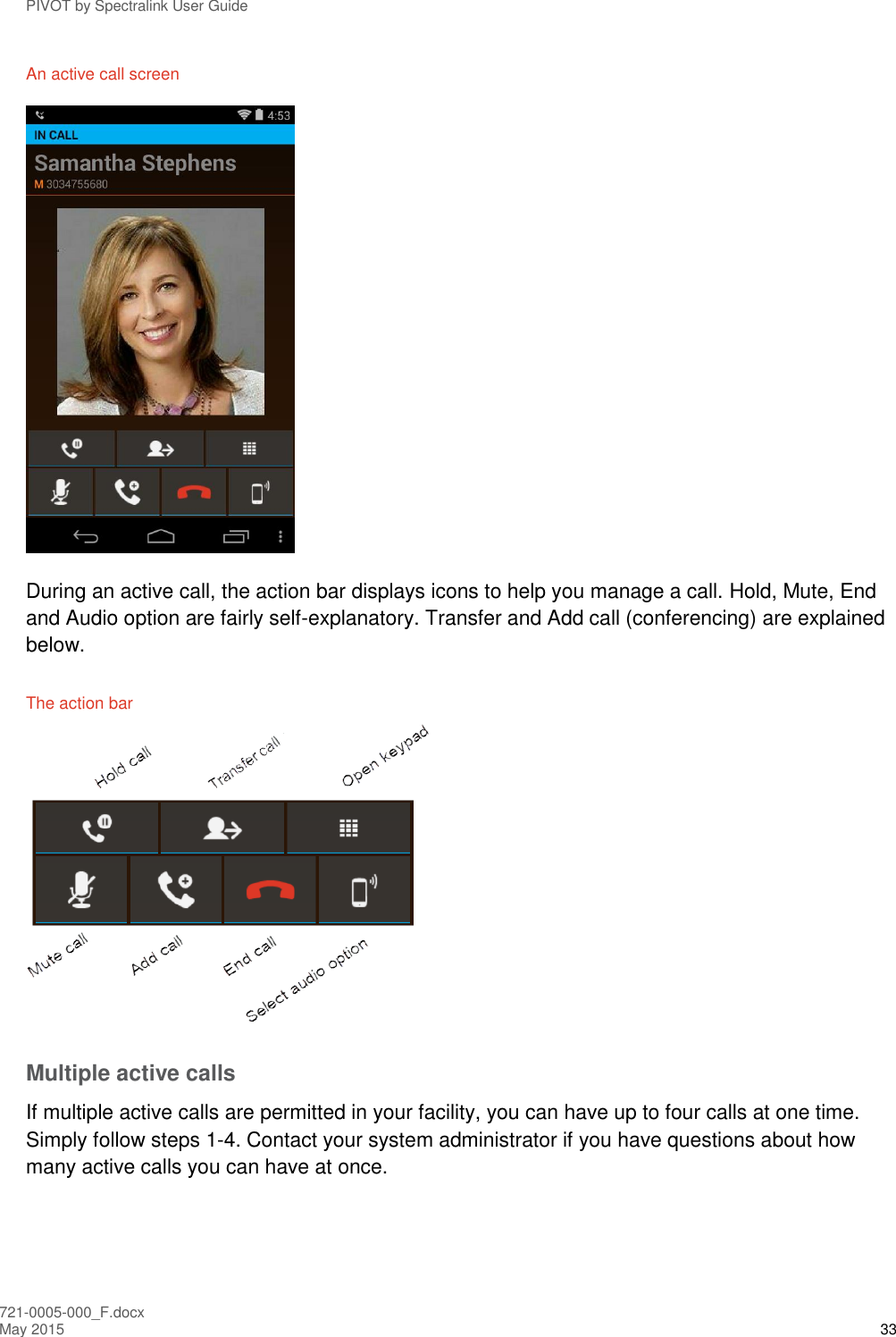 PIVOT by Spectralink User Guide 721-0005-000_F.docx May 2015 33 An active call screen  During an active call, the action bar displays icons to help you manage a call. Hold, Mute, End and Audio option are fairly self-explanatory. Transfer and Add call (conferencing) are explained below. The action bar  Multiple active calls If multiple active calls are permitted in your facility, you can have up to four calls at one time. Simply follow steps 1-4. Contact your system administrator if you have questions about how many active calls you can have at once. 