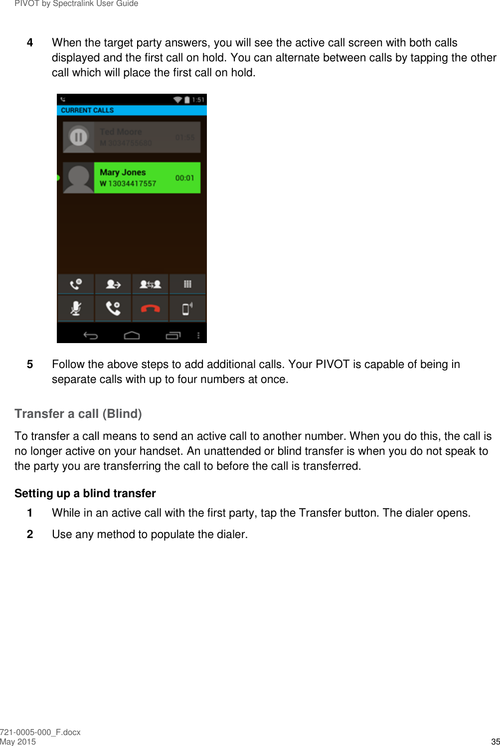 PIVOT by Spectralink User Guide 721-0005-000_F.docx May 2015 35 4  When the target party answers, you will see the active call screen with both calls displayed and the first call on hold. You can alternate between calls by tapping the other call which will place the first call on hold.  5  Follow the above steps to add additional calls. Your PIVOT is capable of being in separate calls with up to four numbers at once. Transfer a call (Blind) To transfer a call means to send an active call to another number. When you do this, the call is no longer active on your handset. An unattended or blind transfer is when you do not speak to the party you are transferring the call to before the call is transferred. Setting up a blind transfer 1  While in an active call with the first party, tap the Transfer button. The dialer opens. 2  Use any method to populate the dialer. 