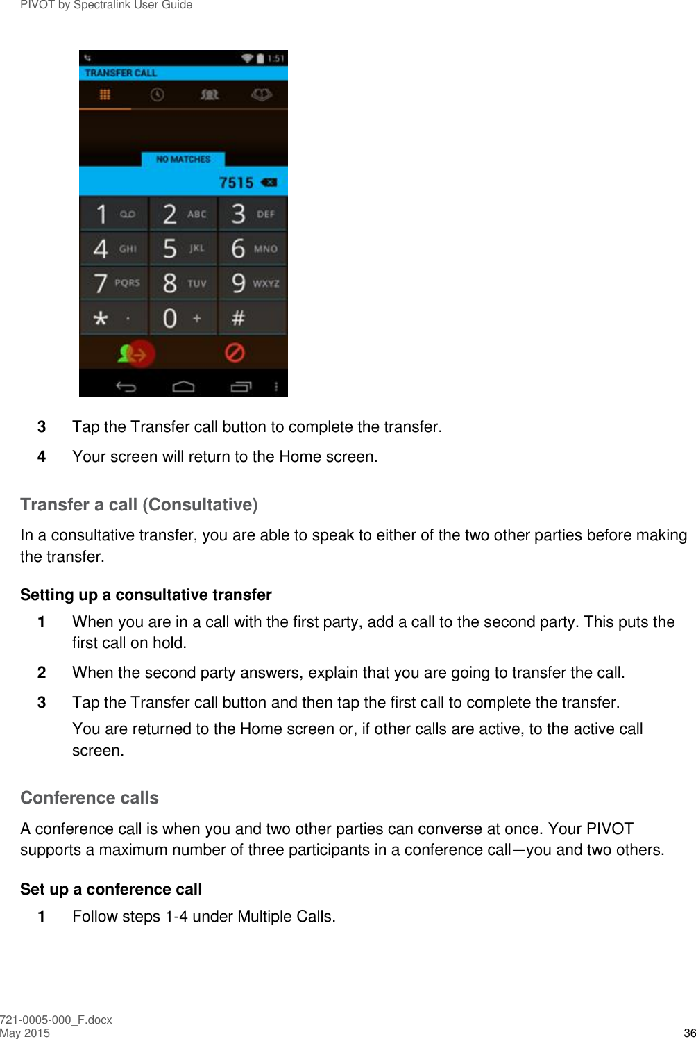 PIVOT by Spectralink User Guide 721-0005-000_F.docx May 2015 36  3  Tap the Transfer call button to complete the transfer. 4  Your screen will return to the Home screen. Transfer a call (Consultative) In a consultative transfer, you are able to speak to either of the two other parties before making the transfer. Setting up a consultative transfer 1  When you are in a call with the first party, add a call to the second party. This puts the first call on hold. 2  When the second party answers, explain that you are going to transfer the call. 3  Tap the Transfer call button and then tap the first call to complete the transfer.  You are returned to the Home screen or, if other calls are active, to the active call screen. Conference calls A conference call is when you and two other parties can converse at once. Your PIVOT supports a maximum number of three participants in a conference call—you and two others. Set up a conference call 1  Follow steps 1-4 under Multiple Calls. 