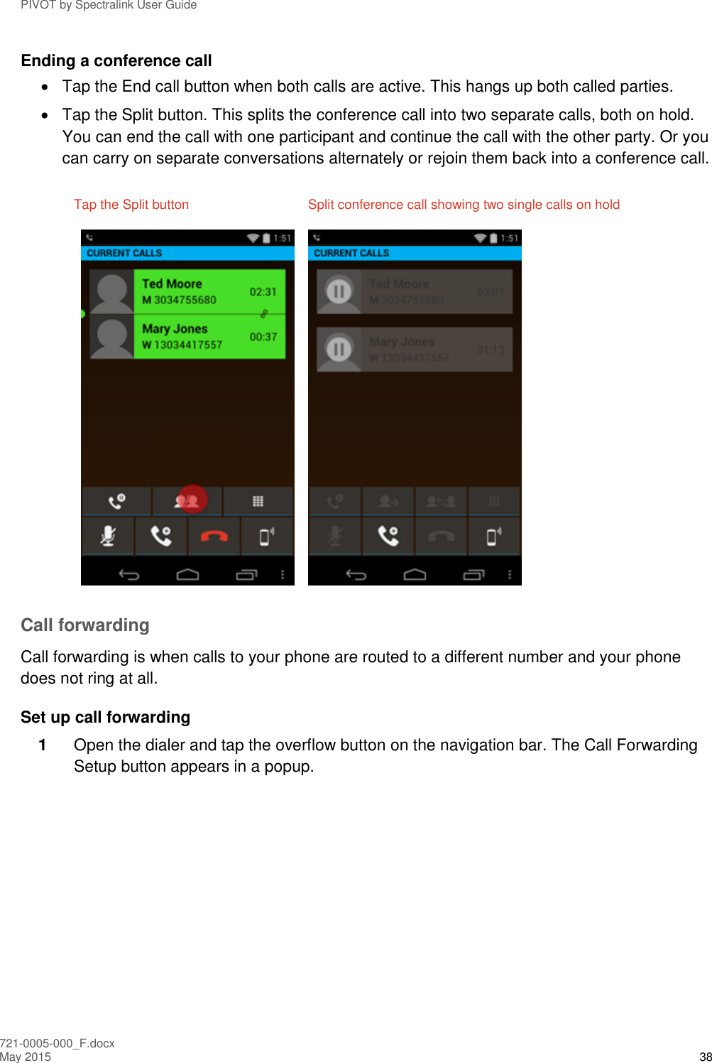 PIVOT by Spectralink User Guide 721-0005-000_F.docx May 2015 38 Ending a conference call   Tap the End call button when both calls are active. This hangs up both called parties.   Tap the Split button. This splits the conference call into two separate calls, both on hold. You can end the call with one participant and continue the call with the other party. Or you can carry on separate conversations alternately or rejoin them back into a conference call. Tap the Split button  Split conference call showing two single calls on hold    Call forwarding Call forwarding is when calls to your phone are routed to a different number and your phone does not ring at all. Set up call forwarding 1  Open the dialer and tap the overflow button on the navigation bar. The Call Forwarding Setup button appears in a popup. 