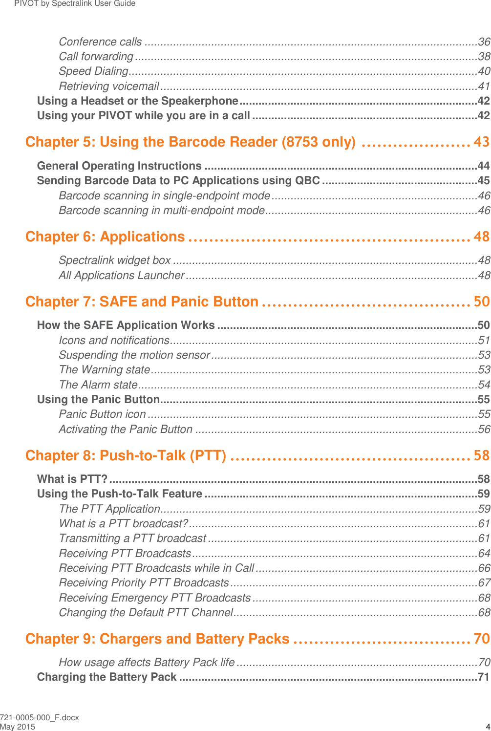 PIVOT by Spectralink User Guide 721-0005-000_F.docx May 2015 4 Conference calls .........................................................................................................36 Call forwarding ............................................................................................................38 Speed Dialing ..............................................................................................................40 Retrieving voicemail ....................................................................................................41 Using a Headset or the Speakerphone ...........................................................................42 Using your PIVOT while you are in a call .......................................................................42 Chapter 5: Using the Barcode Reader (8753 only) ..................... 43 General Operating Instructions ......................................................................................44 Sending Barcode Data to PC Applications using QBC .................................................45 Barcode scanning in single-endpoint mode .................................................................46 Barcode scanning in multi-endpoint mode ...................................................................46 Chapter 6: Applications ...................................................... 48 Spectralink widget box ................................................................................................48 All Applications Launcher ............................................................................................48 Chapter 7: SAFE and Panic Button ........................................ 50 How the SAFE Application Works ..................................................................................50 Icons and notifications .................................................................................................51 Suspending the motion sensor ....................................................................................53 The Warning state .......................................................................................................53 The Alarm state ...........................................................................................................54 Using the Panic Button....................................................................................................55 Panic Button icon ........................................................................................................55 Activating the Panic Button .........................................................................................56 Chapter 8: Push-to-Talk (PTT) .............................................. 58 What is PTT? ....................................................................................................................58 Using the Push-to-Talk Feature ......................................................................................59 The PTT Application ....................................................................................................59 What is a PTT broadcast? ...........................................................................................61 Transmitting a PTT broadcast .....................................................................................61 Receiving PTT Broadcasts ..........................................................................................64 Receiving PTT Broadcasts while in Call ......................................................................66 Receiving Priority PTT Broadcasts ..............................................................................67 Receiving Emergency PTT Broadcasts .......................................................................68 Changing the Default PTT Channel .............................................................................68 Chapter 9: Chargers and Battery Packs .................................. 70 How usage affects Battery Pack life ............................................................................70 Charging the Battery Pack ..............................................................................................71 