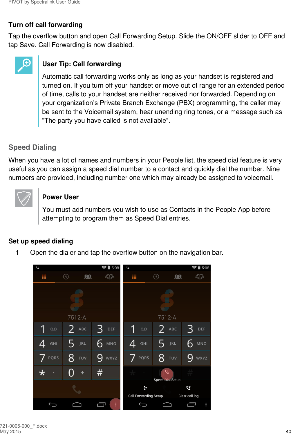PIVOT by Spectralink User Guide 721-0005-000_F.docx May 2015 40 Turn off call forwarding Tap the overflow button and open Call Forwarding Setup. Slide the ON/OFF slider to OFF and tap Save. Call Forwarding is now disabled.   User Tip: Call forwarding Automatic call forwarding works only as long as your handset is registered and turned on. If you turn off your handset or move out of range for an extended period of time, calls to your handset are neither received nor forwarded. Depending on your organization’s Private Branch Exchange (PBX) programming, the caller may be sent to the Voicemail system, hear unending ring tones, or a message such as “The party you have called is not available”.  Speed Dialing When you have a lot of names and numbers in your People list, the speed dial feature is very useful as you can assign a speed dial number to a contact and quickly dial the number. Nine numbers are provided, including number one which may already be assigned to voicemail.   Power User You must add numbers you wish to use as Contacts in the People App before attempting to program them as Speed Dial entries.  Set up speed dialing 1  Open the dialer and tap the overflow button on the navigation bar.     