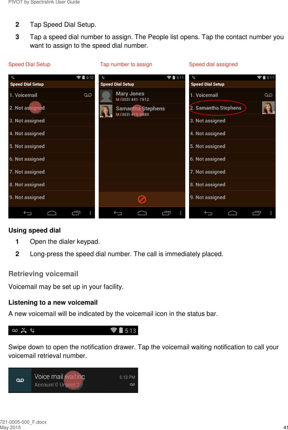 PIVOT by Spectralink User Guide 721-0005-000_F.docx May 2015 41 2  Tap Speed Dial Setup. 3  Tap a speed dial number to assign. The People list opens. Tap the contact number you want to assign to the speed dial number. Speed Dial Setup  Tap number to assign  Speed dial assigned       Using speed dial 1  Open the dialer keypad. 2  Long-press the speed dial number. The call is immediately placed. Retrieving voicemail Voicemail may be set up in your facility. Listening to a new voicemail A new voicemail will be indicated by the voicemail icon in the status bar.  Swipe down to open the notification drawer. Tap the voicemail waiting notification to call your voicemail retrieval number.   