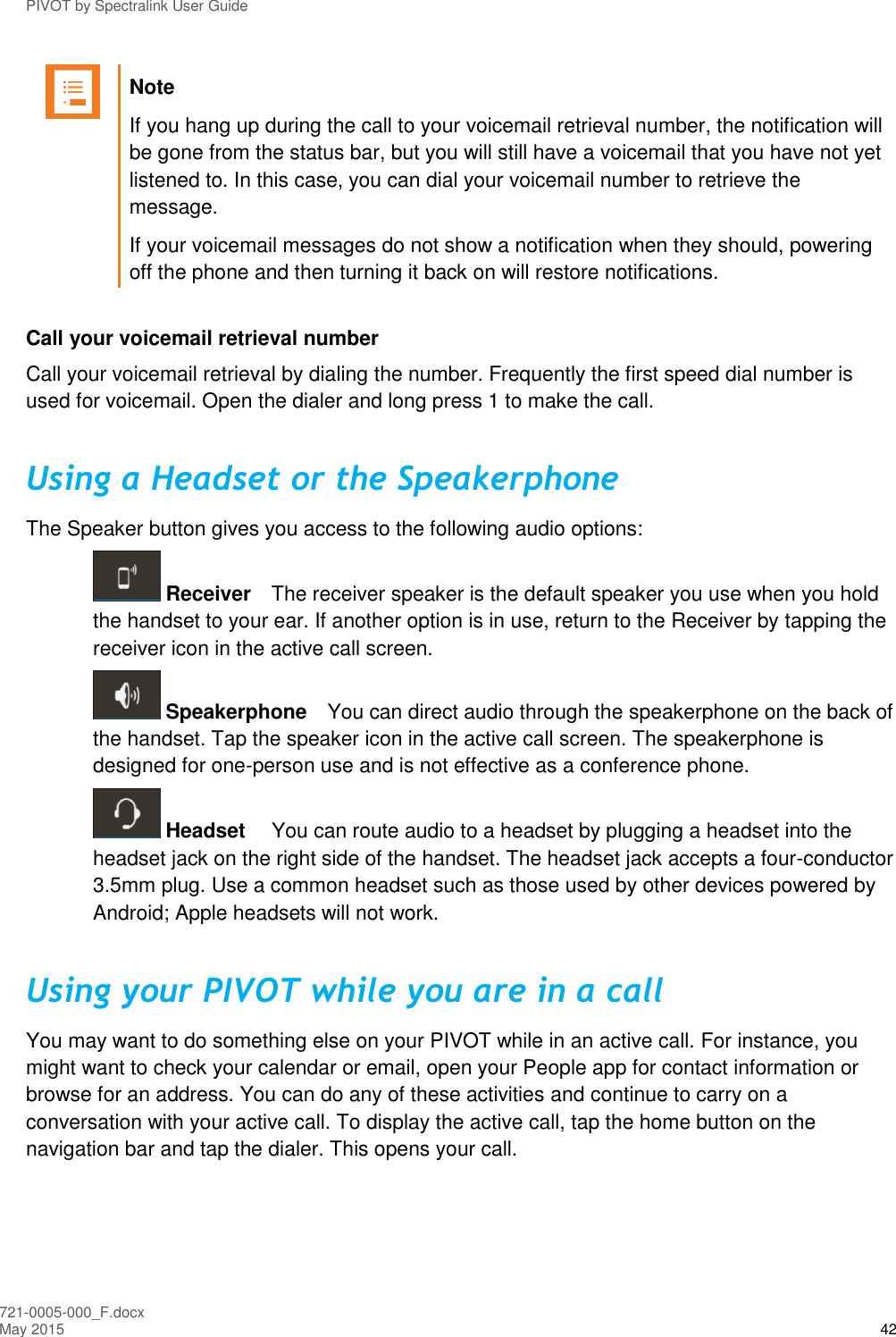 PIVOT by Spectralink User Guide 721-0005-000_F.docx May 2015 42  Note If you hang up during the call to your voicemail retrieval number, the notification will be gone from the status bar, but you will still have a voicemail that you have not yet listened to. In this case, you can dial your voicemail number to retrieve the message. If your voicemail messages do not show a notification when they should, powering off the phone and then turning it back on will restore notifications.  Call your voicemail retrieval number Call your voicemail retrieval by dialing the number. Frequently the first speed dial number is used for voicemail. Open the dialer and long press 1 to make the call. Using a Headset or the Speakerphone The Speaker button gives you access to the following audio options:  Receiver  The receiver speaker is the default speaker you use when you hold the handset to your ear. If another option is in use, return to the Receiver by tapping the receiver icon in the active call screen.  Speakerphone  You can direct audio through the speakerphone on the back of the handset. Tap the speaker icon in the active call screen. The speakerphone is designed for one-person use and is not effective as a conference phone.  Headset   You can route audio to a headset by plugging a headset into the headset jack on the right side of the handset. The headset jack accepts a four-conductor 3.5mm plug. Use a common headset such as those used by other devices powered by Android; Apple headsets will not work. Using your PIVOT while you are in a call You may want to do something else on your PIVOT while in an active call. For instance, you might want to check your calendar or email, open your People app for contact information or browse for an address. You can do any of these activities and continue to carry on a conversation with your active call. To display the active call, tap the home button on the navigation bar and tap the dialer. This opens your call.  