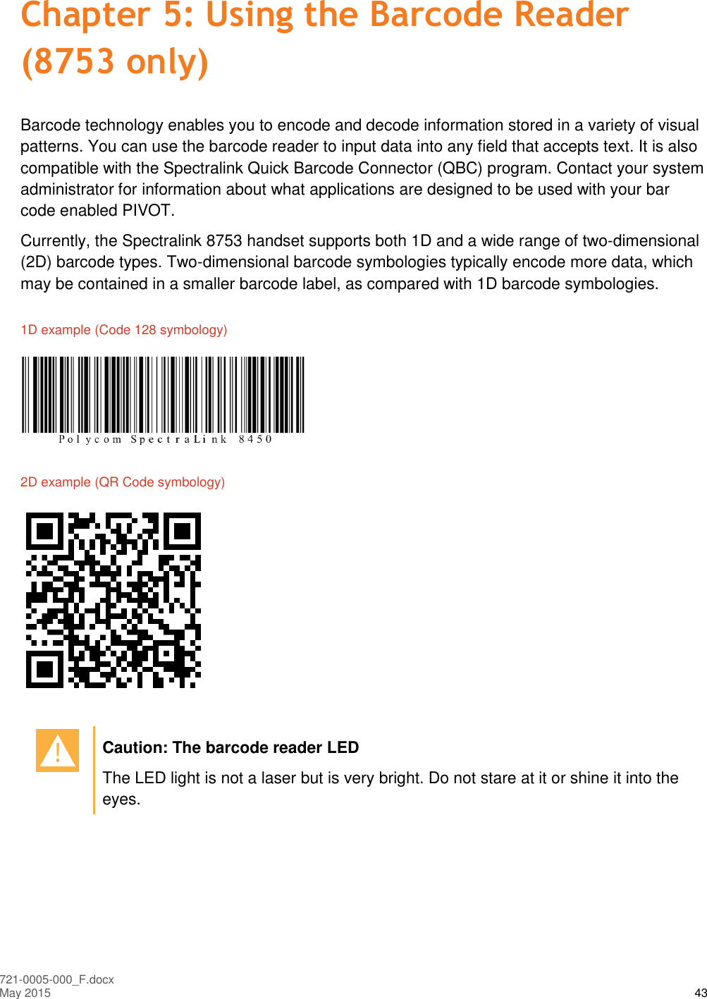  721-0005-000_F.docx May 2015 43 Chapter 5: Using the Barcode Reader (8753 only) Barcode technology enables you to encode and decode information stored in a variety of visual patterns. You can use the barcode reader to input data into any field that accepts text. It is also compatible with the Spectralink Quick Barcode Connector (QBC) program. Contact your system administrator for information about what applications are designed to be used with your bar code enabled PIVOT. Currently, the Spectralink 8753 handset supports both 1D and a wide range of two-dimensional (2D) barcode types. Two-dimensional barcode symbologies typically encode more data, which may be contained in a smaller barcode label, as compared with 1D barcode symbologies. 1D example (Code 128 symbology)   2D example (QR Code symbology)     Caution: The barcode reader LED The LED light is not a laser but is very bright. Do not stare at it or shine it into the eyes.  