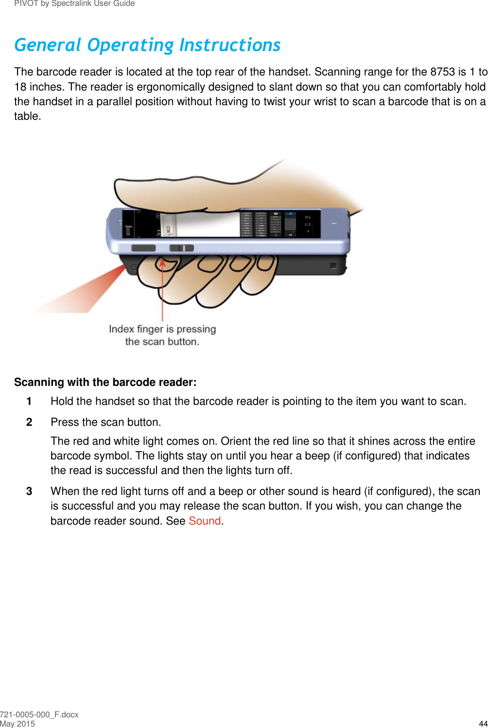 PIVOT by Spectralink User Guide 721-0005-000_F.docx May 2015 44 General Operating Instructions The barcode reader is located at the top rear of the handset. Scanning range for the 8753 is 1 to 18 inches. The reader is ergonomically designed to slant down so that you can comfortably hold the handset in a parallel position without having to twist your wrist to scan a barcode that is on a table.  Scanning with the barcode reader: 1  Hold the handset so that the barcode reader is pointing to the item you want to scan. 2  Press the scan button.  The red and white light comes on. Orient the red line so that it shines across the entire barcode symbol. The lights stay on until you hear a beep (if configured) that indicates the read is successful and then the lights turn off. 3  When the red light turns off and a beep or other sound is heard (if configured), the scan is successful and you may release the scan button. If you wish, you can change the barcode reader sound. See Sound.  