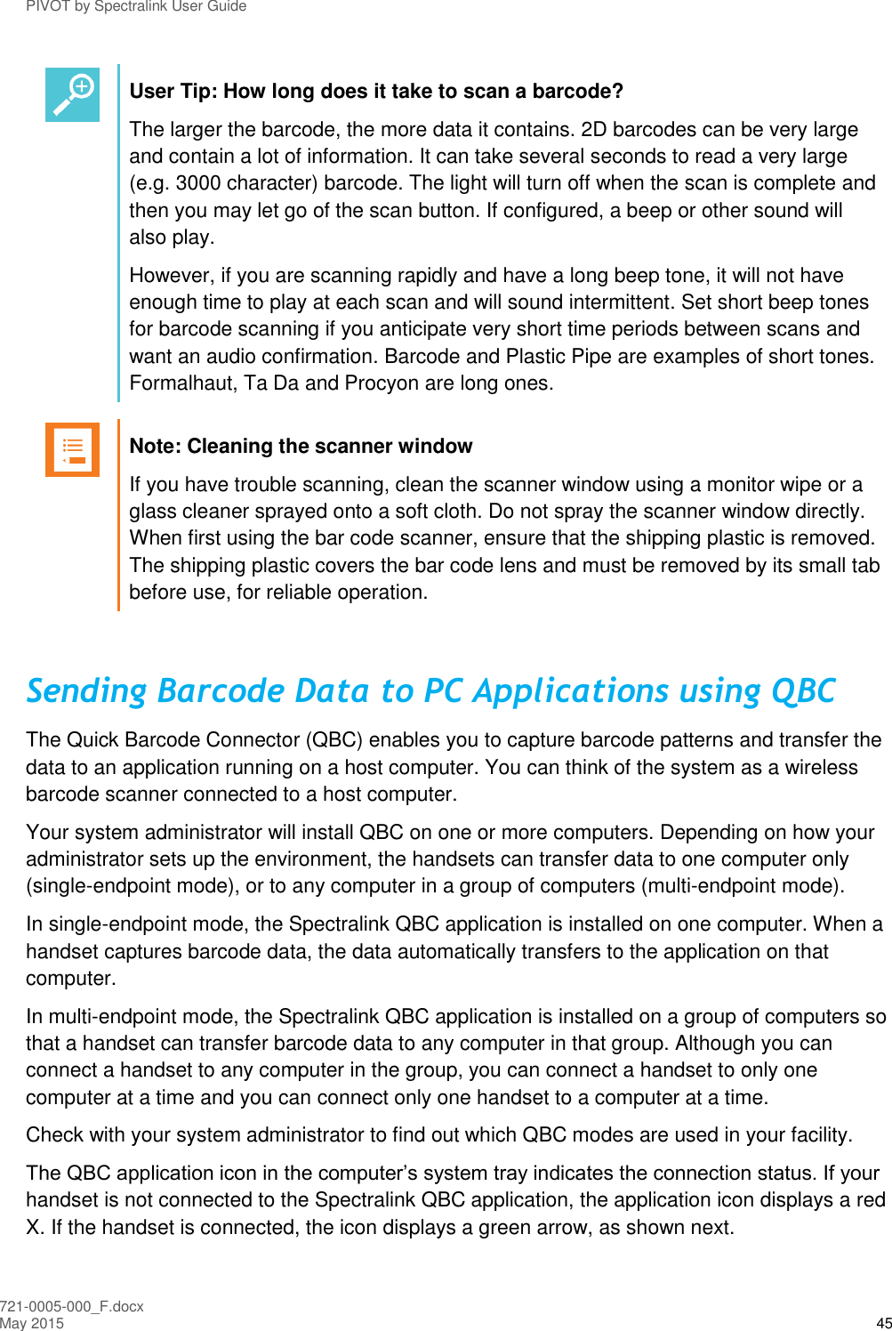 PIVOT by Spectralink User Guide 721-0005-000_F.docx May 2015 45  User Tip: How long does it take to scan a barcode? The larger the barcode, the more data it contains. 2D barcodes can be very large and contain a lot of information. It can take several seconds to read a very large (e.g. 3000 character) barcode. The light will turn off when the scan is complete and then you may let go of the scan button. If configured, a beep or other sound will also play. However, if you are scanning rapidly and have a long beep tone, it will not have enough time to play at each scan and will sound intermittent. Set short beep tones for barcode scanning if you anticipate very short time periods between scans and want an audio confirmation. Barcode and Plastic Pipe are examples of short tones. Formalhaut, Ta Da and Procyon are long ones.   Note: Cleaning the scanner window If you have trouble scanning, clean the scanner window using a monitor wipe or a glass cleaner sprayed onto a soft cloth. Do not spray the scanner window directly. When first using the bar code scanner, ensure that the shipping plastic is removed. The shipping plastic covers the bar code lens and must be removed by its small tab before use, for reliable operation.  Sending Barcode Data to PC Applications using QBC The Quick Barcode Connector (QBC) enables you to capture barcode patterns and transfer the data to an application running on a host computer. You can think of the system as a wireless barcode scanner connected to a host computer. Your system administrator will install QBC on one or more computers. Depending on how your administrator sets up the environment, the handsets can transfer data to one computer only (single-endpoint mode), or to any computer in a group of computers (multi-endpoint mode). In single-endpoint mode, the Spectralink QBC application is installed on one computer. When a handset captures barcode data, the data automatically transfers to the application on that computer. In multi-endpoint mode, the Spectralink QBC application is installed on a group of computers so that a handset can transfer barcode data to any computer in that group. Although you can connect a handset to any computer in the group, you can connect a handset to only one computer at a time and you can connect only one handset to a computer at a time. Check with your system administrator to find out which QBC modes are used in your facility. The QBC application icon in the computer’s system tray indicates the connection status. If your handset is not connected to the Spectralink QBC application, the application icon displays a red X. If the handset is connected, the icon displays a green arrow, as shown next. 