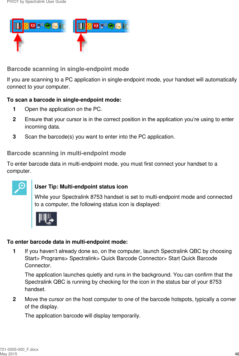 PIVOT by Spectralink User Guide 721-0005-000_F.docx May 2015 46  Barcode scanning in single-endpoint mode  If you are scanning to a PC application in single-endpoint mode, your handset will automatically connect to your computer. To scan a barcode in single-endpoint mode: 1  Open the application on the PC. 2  Ensure that your cursor is in the correct position in the application you’re using to enter incoming data. 3  Scan the barcode(s) you want to enter into the PC application. Barcode scanning in multi-endpoint mode  To enter barcode data in multi-endpoint mode, you must first connect your handset to a computer.   User Tip: Multi-endpoint status icon While your Spectralink 8753 handset is set to multi-endpoint mode and connected to a computer, the following status icon is displayed:   To enter barcode data in multi-endpoint mode: 1  If you haven’t already done so, on the computer, launch Spectralink QBC by choosing Start&gt; Programs&gt; Spectralink&gt; Quick Barcode Connector&gt; Start Quick Barcode Connector.  The application launches quietly and runs in the background. You can confirm that the Spectralink QBC is running by checking for the icon in the status bar of your 8753 handset. 2  Move the cursor on the host computer to one of the barcode hotspots, typically a corner of the display.  The application barcode will display temporarily.  