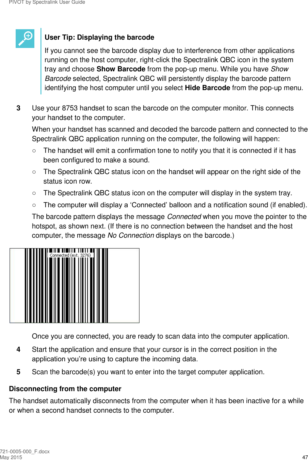 PIVOT by Spectralink User Guide 721-0005-000_F.docx May 2015 47   User Tip: Displaying the barcode If you cannot see the barcode display due to interference from other applications running on the host computer, right-click the Spectralink QBC icon in the system tray and choose Show Barcode from the pop-up menu. While you have Show Barcode selected, Spectralink QBC will persistently display the barcode pattern identifying the host computer until you select Hide Barcode from the pop-up menu.  3  Use your 8753 handset to scan the barcode on the computer monitor. This connects your handset to the computer. When your handset has scanned and decoded the barcode pattern and connected to the Spectralink QBC application running on the computer, the following will happen: ○  The handset will emit a confirmation tone to notify you that it is connected if it has been configured to make a sound. ○  The Spectralink QBC status icon on the handset will appear on the right side of the status icon row. ○  The Spectralink QBC status icon on the computer will display in the system tray. ○ The computer will display a ‘Connected’ balloon and a notification sound (if enabled). The barcode pattern displays the message Connected when you move the pointer to the hotspot, as shown next. (If there is no connection between the handset and the host computer, the message No Connection displays on the barcode.)   Once you are connected, you are ready to scan data into the computer application. 4  Start the application and ensure that your cursor is in the correct position in the application you’re using to capture the incoming data. 5  Scan the barcode(s) you want to enter into the target computer application. Disconnecting from the computer The handset automatically disconnects from the computer when it has been inactive for a while or when a second handset connects to the computer.  