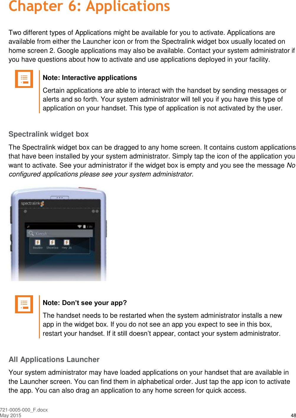  721-0005-000_F.docx May 2015 48 Chapter 6: Applications Two different types of Applications might be available for you to activate. Applications are available from either the Launcher icon or from the Spectralink widget box usually located on home screen 2. Google applications may also be available. Contact your system administrator if you have questions about how to activate and use applications deployed in your facility.   Note: Interactive applications Certain applications are able to interact with the handset by sending messages or alerts and so forth. Your system administrator will tell you if you have this type of application on your handset. This type of application is not activated by the user.  Spectralink widget box The Spectralink widget box can be dragged to any home screen. It contains custom applications that have been installed by your system administrator. Simply tap the icon of the application you want to activate. See your administrator if the widget box is empty and you see the message No configured applications please see your system administrator.    Note: Don’t see your app? The handset needs to be restarted when the system administrator installs a new app in the widget box. If you do not see an app you expect to see in this box, restart your handset. If it still doesn’t appear, contact your system administrator.  All Applications Launcher Your system administrator may have loaded applications on your handset that are available in the Launcher screen. You can find them in alphabetical order. Just tap the app icon to activate the app. You can also drag an application to any home screen for quick access. 