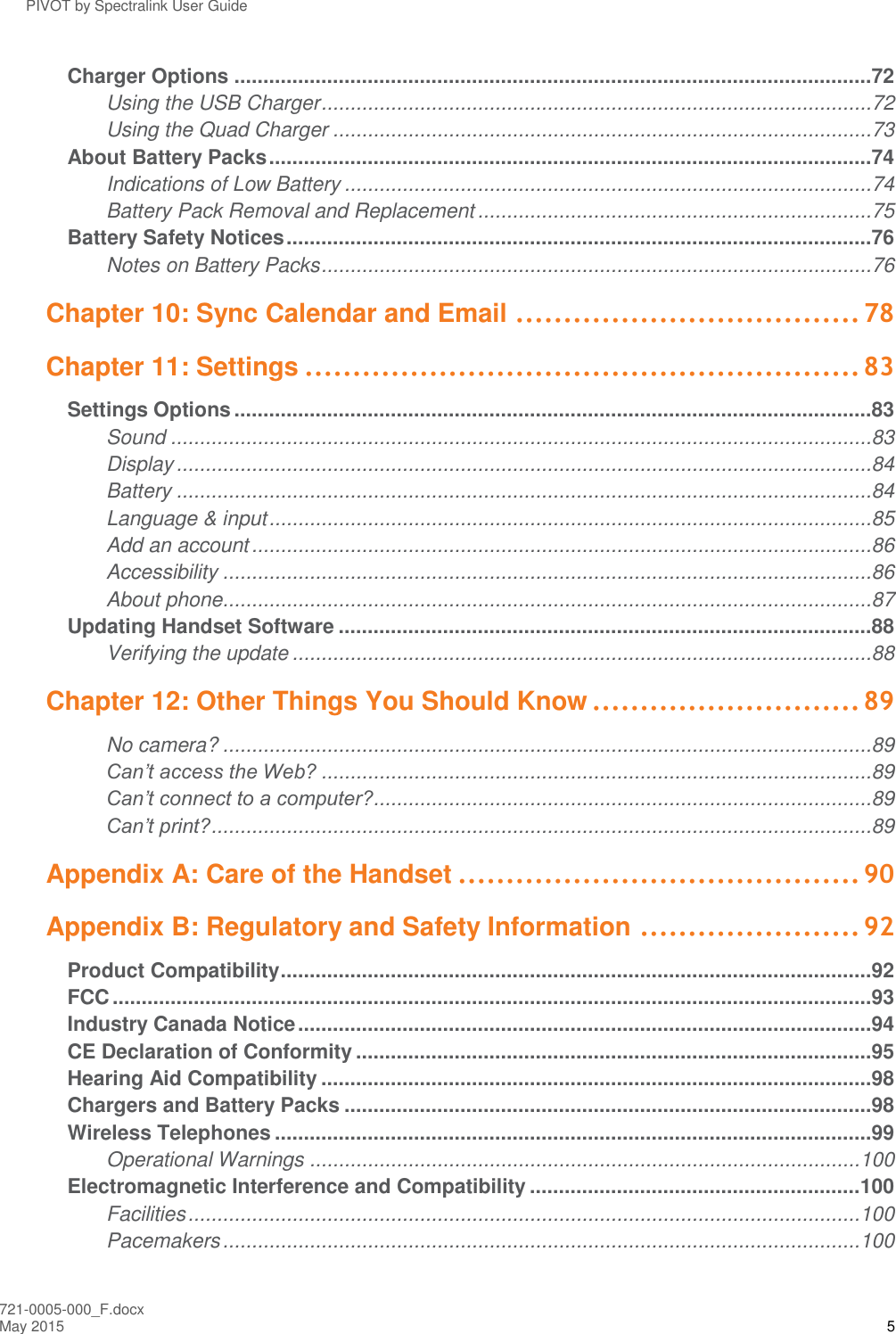 PIVOT by Spectralink User Guide 721-0005-000_F.docx May 2015 5 Charger Options ..............................................................................................................72 Using the USB Charger ...............................................................................................72 Using the Quad Charger .............................................................................................73 About Battery Packs ........................................................................................................74 Indications of Low Battery ...........................................................................................74 Battery Pack Removal and Replacement ....................................................................75 Battery Safety Notices .....................................................................................................76 Notes on Battery Packs ...............................................................................................76 Chapter 10: Sync Calendar and Email .................................... 78 Chapter 11: Settings .......................................................... 83 Settings Options ..............................................................................................................83 Sound .........................................................................................................................83 Display ........................................................................................................................84 Battery ........................................................................................................................84 Language &amp; input ........................................................................................................85 Add an account ...........................................................................................................86 Accessibility ................................................................................................................86 About phone ................................................................................................................87 Updating Handset Software ............................................................................................88 Verifying the update ....................................................................................................88 Chapter 12: Other Things You Should Know ............................ 89 No camera? ................................................................................................................89 Can’t access the Web? ...............................................................................................89 Can’t connect to a computer?......................................................................................89 Can’t print? ..................................................................................................................89 Appendix A: Care of the Handset .......................................... 90 Appendix B: Regulatory and Safety Information ....................... 92 Product Compatibility ......................................................................................................92 FCC ...................................................................................................................................93 Industry Canada Notice ...................................................................................................94 CE Declaration of Conformity .........................................................................................95 Hearing Aid Compatibility ...............................................................................................98 Chargers and Battery Packs ...........................................................................................98 Wireless Telephones .......................................................................................................99 Operational Warnings ............................................................................................... 100 Electromagnetic Interference and Compatibility ......................................................... 100 Facilities .................................................................................................................... 100 Pacemakers .............................................................................................................. 100 