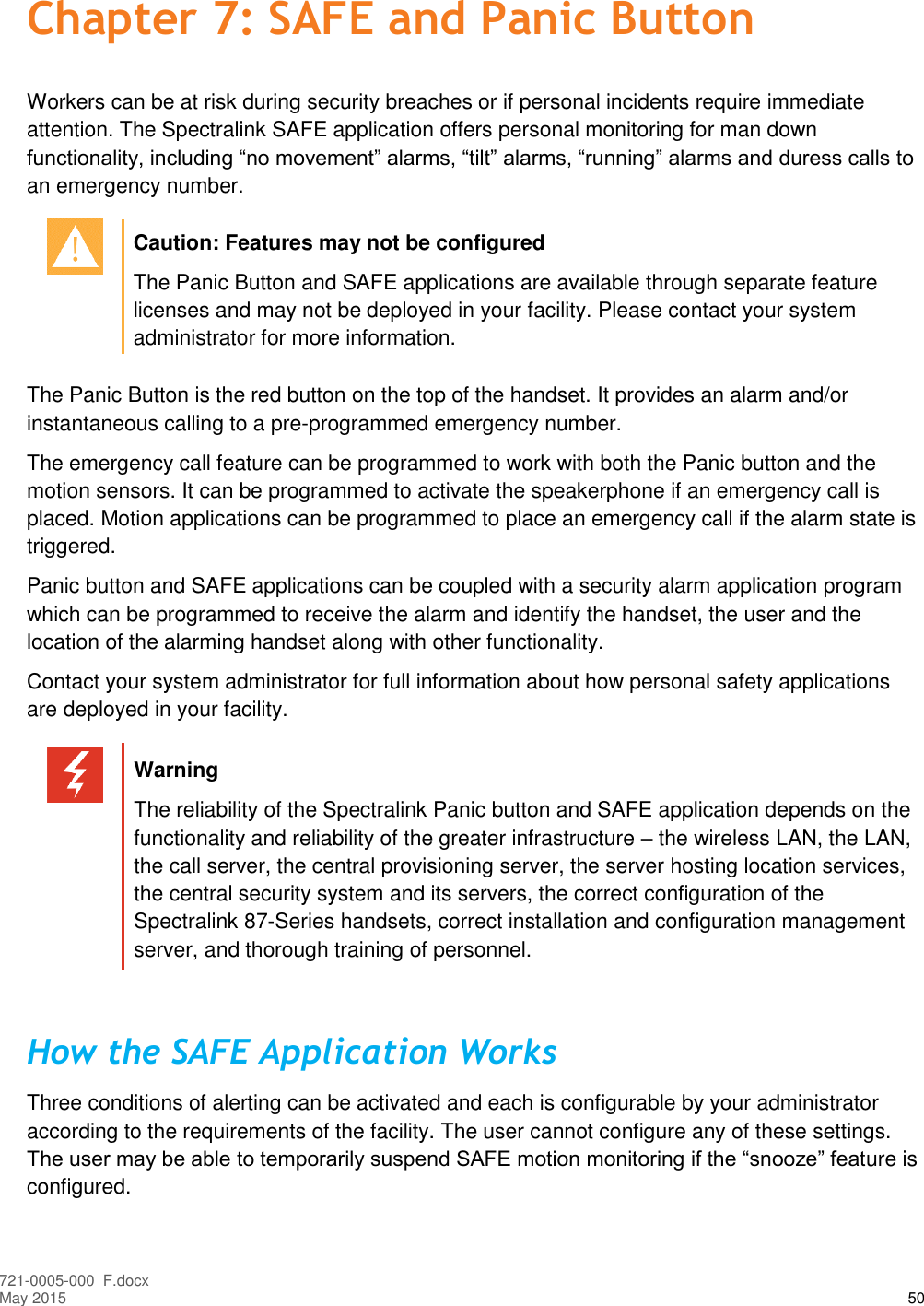  721-0005-000_F.docx May 2015 50 Chapter 7: SAFE and Panic Button Workers can be at risk during security breaches or if personal incidents require immediate attention. The Spectralink SAFE application offers personal monitoring for man down functionality, including “no movement” alarms, “tilt” alarms, “running” alarms and duress calls to an emergency number.   Caution: Features may not be configured The Panic Button and SAFE applications are available through separate feature licenses and may not be deployed in your facility. Please contact your system administrator for more information.  The Panic Button is the red button on the top of the handset. It provides an alarm and/or instantaneous calling to a pre-programmed emergency number.  The emergency call feature can be programmed to work with both the Panic button and the motion sensors. It can be programmed to activate the speakerphone if an emergency call is placed. Motion applications can be programmed to place an emergency call if the alarm state is triggered. Panic button and SAFE applications can be coupled with a security alarm application program which can be programmed to receive the alarm and identify the handset, the user and the location of the alarming handset along with other functionality.  Contact your system administrator for full information about how personal safety applications are deployed in your facility.   Warning The reliability of the Spectralink Panic button and SAFE application depends on the functionality and reliability of the greater infrastructure – the wireless LAN, the LAN, the call server, the central provisioning server, the server hosting location services, the central security system and its servers, the correct configuration of the Spectralink 87-Series handsets, correct installation and configuration management server, and thorough training of personnel.  How the SAFE Application Works Three conditions of alerting can be activated and each is configurable by your administrator according to the requirements of the facility. The user cannot configure any of these settings. The user may be able to temporarily suspend SAFE motion monitoring if the “snooze” feature is configured. 