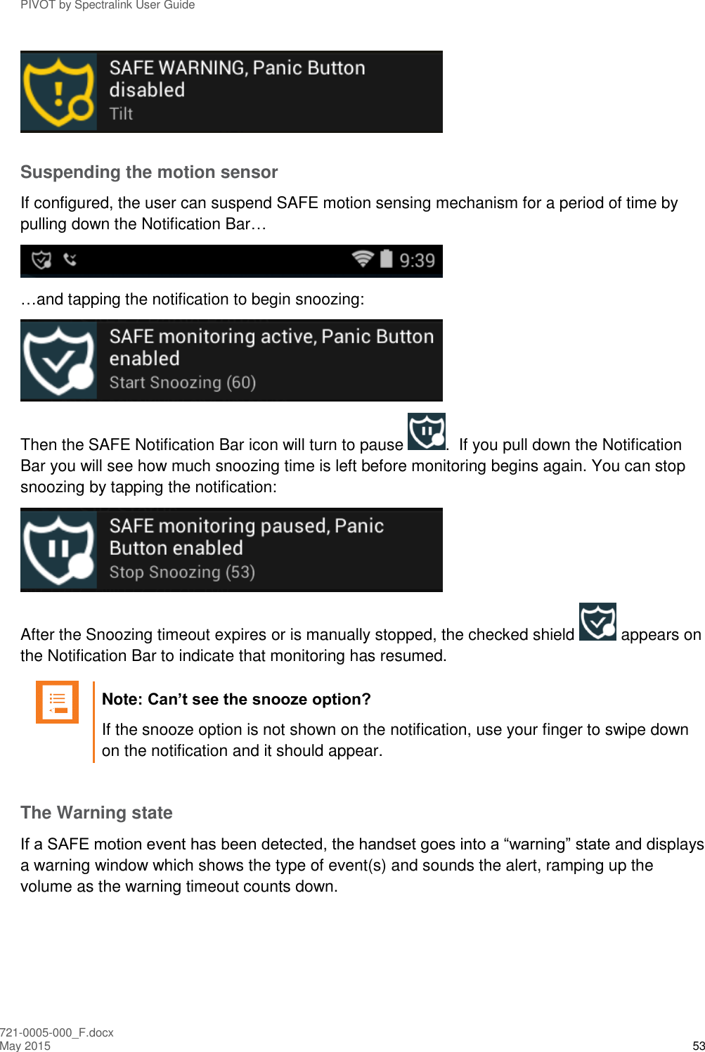 PIVOT by Spectralink User Guide 721-0005-000_F.docx May 2015 53  Suspending the motion sensor If configured, the user can suspend SAFE motion sensing mechanism for a period of time by pulling down the Notification Bar…   …and tapping the notification to begin snoozing:  Then the SAFE Notification Bar icon will turn to pause  .  If you pull down the Notification Bar you will see how much snoozing time is left before monitoring begins again. You can stop snoozing by tapping the notification:  After the Snoozing timeout expires or is manually stopped, the checked shield   appears on the Notification Bar to indicate that monitoring has resumed.   Note: Can’t see the snooze option? If the snooze option is not shown on the notification, use your finger to swipe down on the notification and it should appear.  The Warning state If a SAFE motion event has been detected, the handset goes into a “warning” state and displays a warning window which shows the type of event(s) and sounds the alert, ramping up the volume as the warning timeout counts down. 