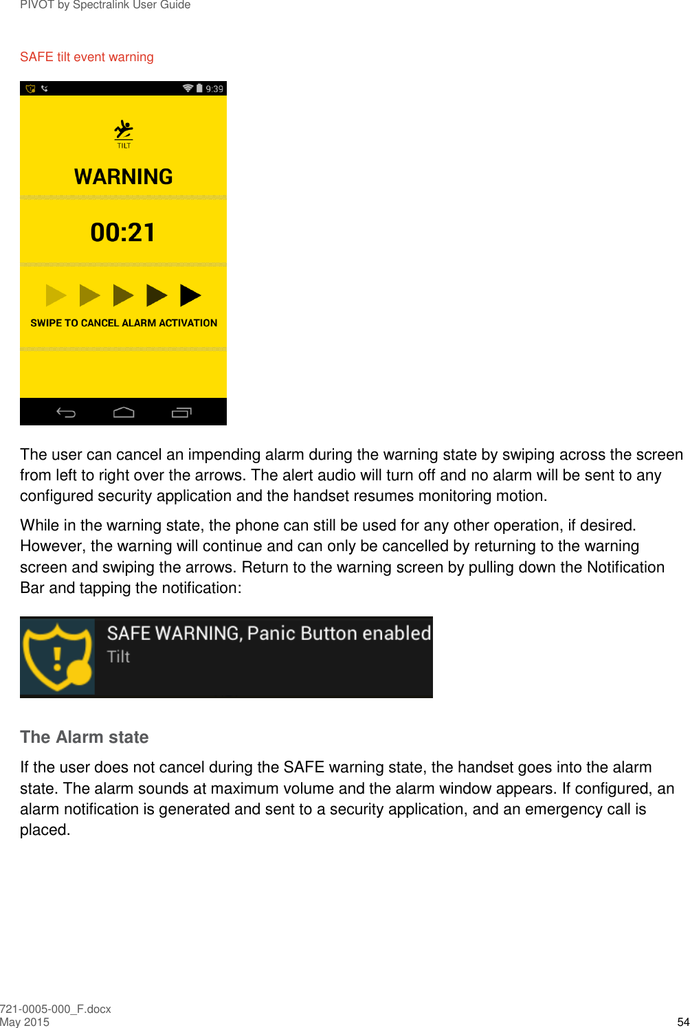 PIVOT by Spectralink User Guide 721-0005-000_F.docx May 2015 54 SAFE tilt event warning  The user can cancel an impending alarm during the warning state by swiping across the screen from left to right over the arrows. The alert audio will turn off and no alarm will be sent to any configured security application and the handset resumes monitoring motion. While in the warning state, the phone can still be used for any other operation, if desired. However, the warning will continue and can only be cancelled by returning to the warning screen and swiping the arrows. Return to the warning screen by pulling down the Notification Bar and tapping the notification:  The Alarm state If the user does not cancel during the SAFE warning state, the handset goes into the alarm state. The alarm sounds at maximum volume and the alarm window appears. If configured, an alarm notification is generated and sent to a security application, and an emergency call is placed. 